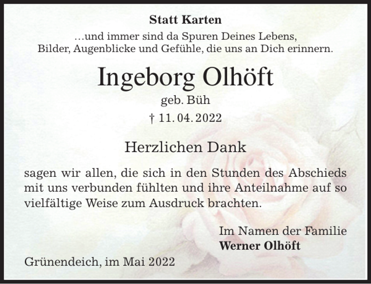 <p>Statt Karten<br />…und immer sind da Spuren Deines Lebens,<br />Bilder, Augenblicke und Gefühle, die uns an Dich erinnern.<br />Ingeborg Olhöft<br />geb. Büh<br />† 11. 04. 2022</p>
<p>Herzlichen Dank<br />sagen wir allen, die sich in den Stunden des Abschieds<br />mit uns verbunden fühlten und ihre Anteilnahme auf so<br />vielfältige Weise zum Ausdruck brachten.</p>
<p>Im Namen der Familie<br />Werner Olhöft<br />Grünendeich, im Mai 2022</p>
