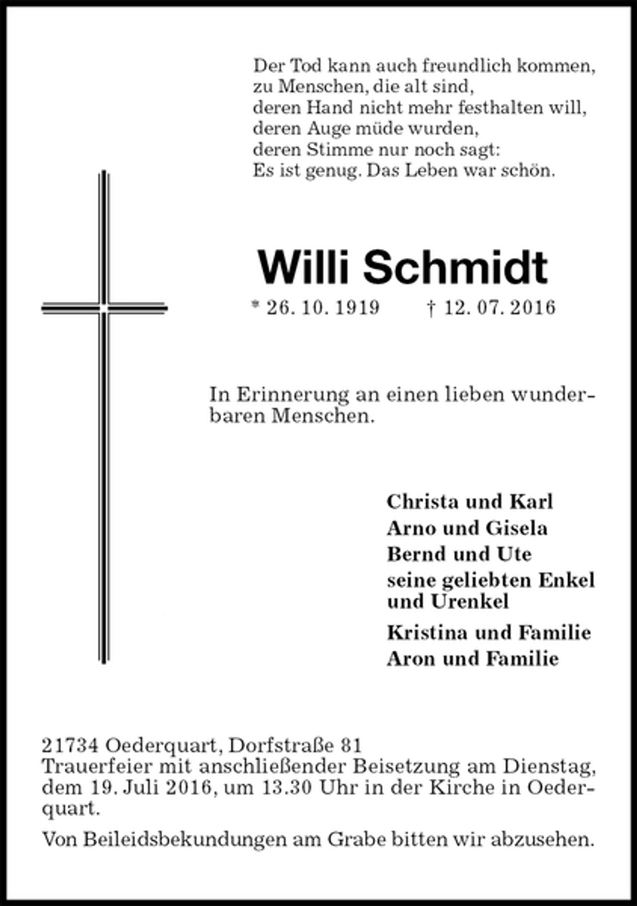 <p>Der Tod kann auch freundlich kommen,<br />zu Menschen, die alt sind,<br />deren Hand nicht mehr festhalten will,<br />deren Auge müde wurden,<br />deren Stimme nur noch sagt:<br />Es ist genug. Das Leben war schön.<br />Willi Schmidt<br />* 26. 10. 1919 † 12. 07. 2016<br />In Erinnerung an einen lieben wunderbaren Menschen.<br />Christa und Karl<br />Arno und Gisela<br />Bernd und Ute<br />seine geliebten Enkel<br />und Urenkel<br />Kristina und Familie<br />Aron und Familie<br />21734 Oederquart, Dorfstraße 81<br />Trauerfeier mit anschließender Beisetzung am Dienstag, dem 19. Juli 2016, um 13.30 Uhr in der Kirche in Oederquart.<br />Von Beileidsbekundungen am Grabe bitten wir abzusehen.</p>