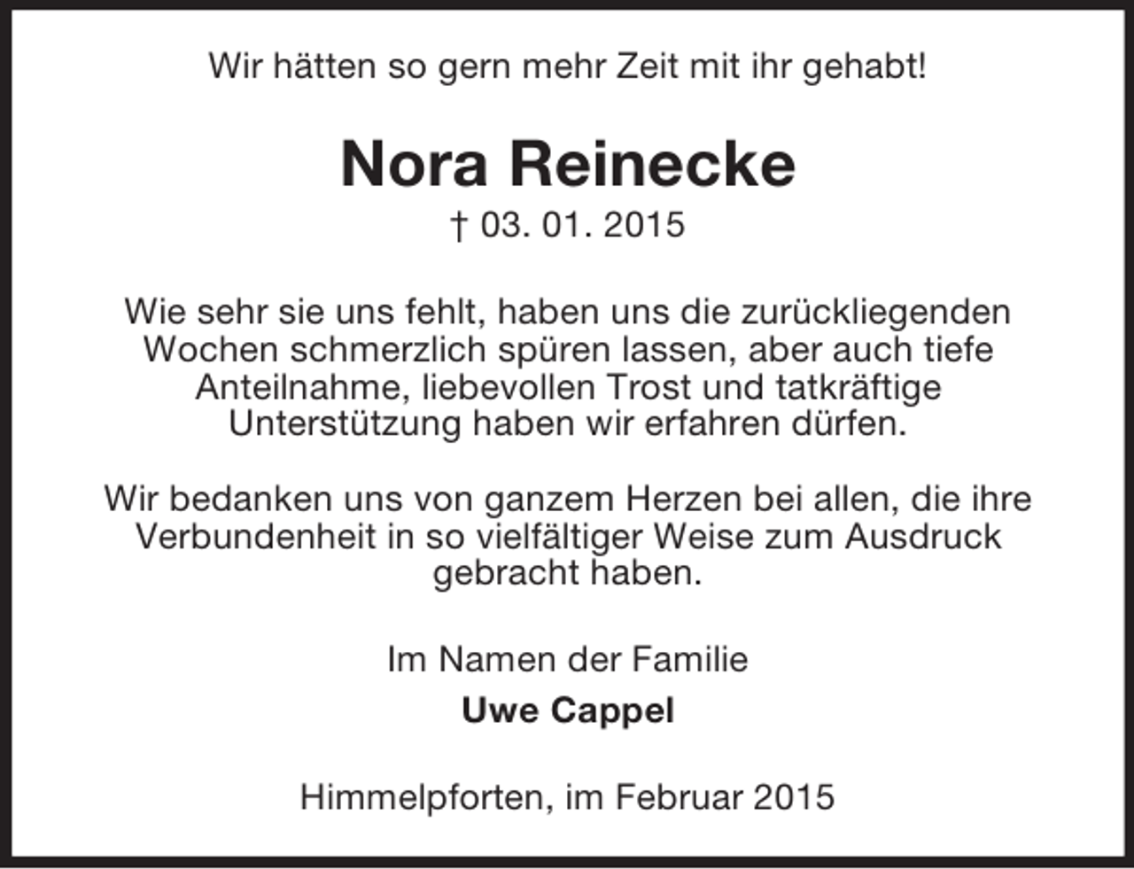 <p>Wir hätten so gern mehr Zeit mit ihr gehabt!<br />Nora Reinecke<br />† 03. 01. 2015<br />Wie sehr sie uns fehlt, haben uns die zurückliegenden<br />Wochen schmerzlich spüren lassen, aber auch tiefe<br />Anteilnahme, liebevollen Trost und tatkräftige<br />Unterstützung haben wir erfahren dürfen.</p><p>Wir bedanken uns von ganzem Herzen bei allen, die ihre Verbundenheit in so vielfältiger Weise zum Ausdruck<br />gebracht haben.<br />Im Namen der Familie<br />Uwe Cappel<br />Himmelpforten, im Februar 2015</p>