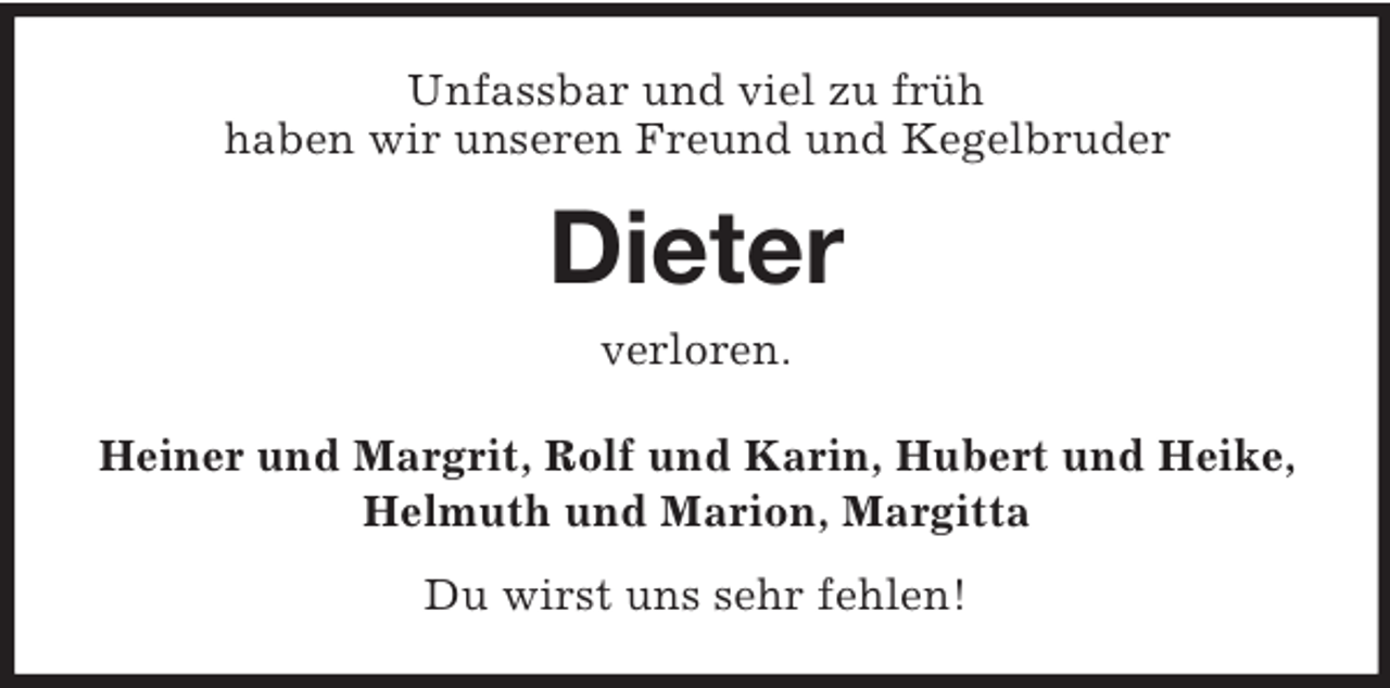 <p>Unfassbar und viel zu früh<br />haben wir unseren Freund und Kegelbruder<br />Dieter<br />verloren.<br />Heiner und Margrit, Rolf und Karin, Hubert und Heike,<br />Helmuth und Marion, Margitta<br />Du wirst uns sehr fehlen!</p>