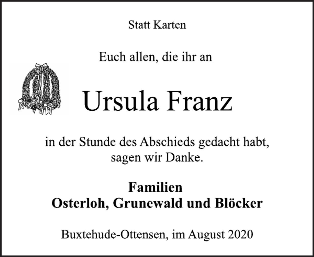 <p>Statt Karten<br />Euch allen, die ihr an<br />Ursula Franz<br />in der Stunde des Abschieds gedacht habt,<br />sagen wir Danke.<br />Familien<br />Osterloh, Grunewald und Blöcker<br />Buxtehude-Ottensen, im August 2020</p>