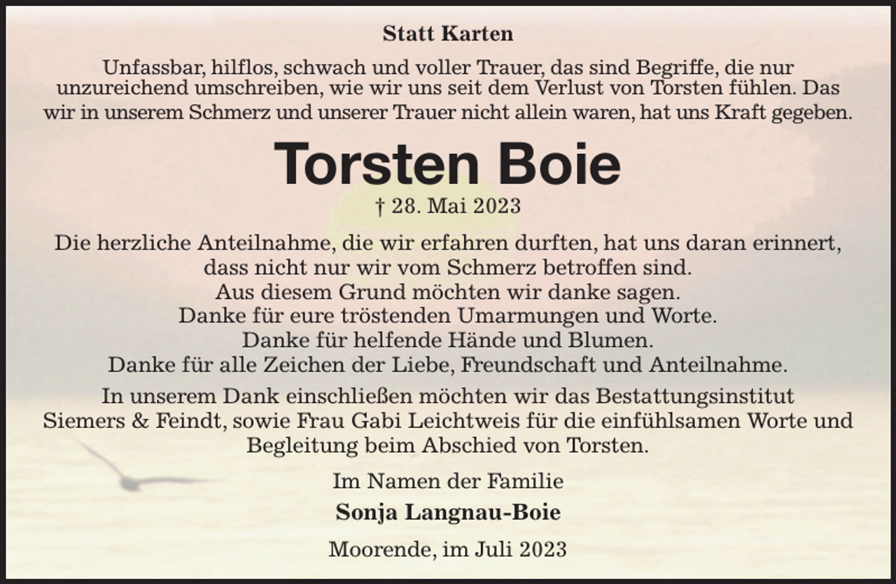<p>Statt Karten<br />Unfassbar, hilflos, schwach und voller Trauer, das sind Begriffe, die nur<br />unzureichend umschreiben, wie wir uns seit dem Verlust von Torsten fühlen. Das wir in unserem Schmerz und unserer Trauer nicht allein waren, hat uns Kraft gegeben.<br />Torsten Boie<br />† 28. Mai 2023<br />Die herzliche Anteilnahme, die wir erfahren durften, hat uns daran erinnert,<br />dass nicht nur wir vom Schmerz betroffen sind.<br />Aus diesem Grund möchten wir danke sagen.<br />Danke für eure tröstenden Umarmungen und Worte.<br />Danke für helfende Hände und Blumen.<br />Danke für alle Zeichen der Liebe, Freundschaft und Anteilnahme.<br />In unserem Dank einschließen möchten wir das Bestattungsinstitut<br />Siemers &amp; Feindt, sowie Frau Gabi Leichtweis für die einfühlsamen Worte und Begleitung beim Abschied von Torsten.<br />Im Namen der Familie<br />Sonja Langnau-Boie<br />Moorende, im Juli 2023</p>