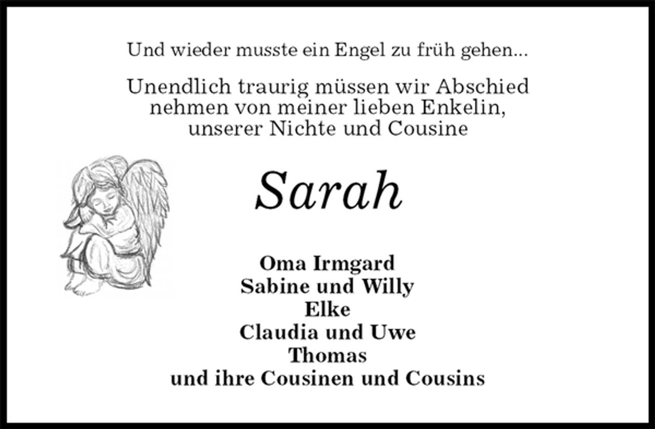 <p>Und wieder musste ein Engel zu früh gehen...<br />Unendlich traurig müssen wir Abschied<br />nehmen von meiner lieben Enkelin,<br />unserer Nichte und Cousine<br />Sarah<br />Oma Irmgard<br />Sabine und Willy<br />Elke<br />Claudia und Uwe<br />Thomas<br />und ihre Cousinen und Cousins</p>