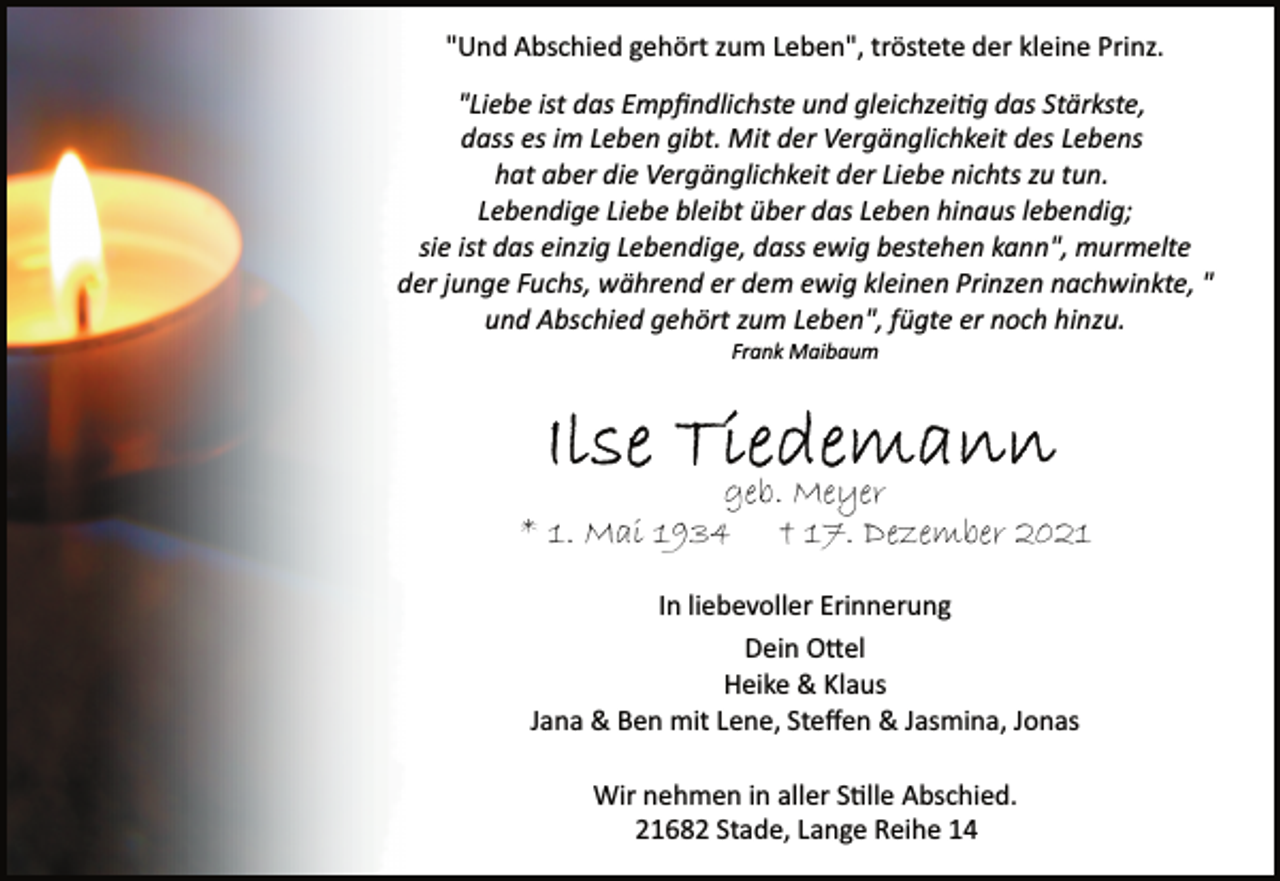 <p>"Und Abschied gehört zum Leben", tröstete der kleine Prinz.<br />"Liebe ist das Empfindlichste und gleichzeitig das Stärkste,<br />dass es im Leben gibt. Mit der Vergänglichkeit des Lebens<br />hat aber die Vergänglichkeit der Liebe nichts zu tun.<br />Lebendige Liebe bleibt über das Leben hinaus lebendig;<br />sie ist das einzig Lebendige, dass ewig bestehen kann", murmelte<br />der junge Fuchs, während er dem ewig kleinen Prinzen nachwinkte, "und Abschied gehört zum Leben", fügte er noch hinzu.<br />Frank Maibaum<br />Ilse Tiedemann<br />geb. Meyer<br />* 1. Mai 1934 † 17. Dezember 2021<br />In liebevoller Erinnerung<br />Dein Ottel<br />Heike &amp; Klaus<br />Jana &amp; Ben mit Lene, Steffen &amp; Jasmina, Jonas<br />Wir nehmen in aller Stille Abschied.<br />21682 Stade, Lange Reihe 14</p>