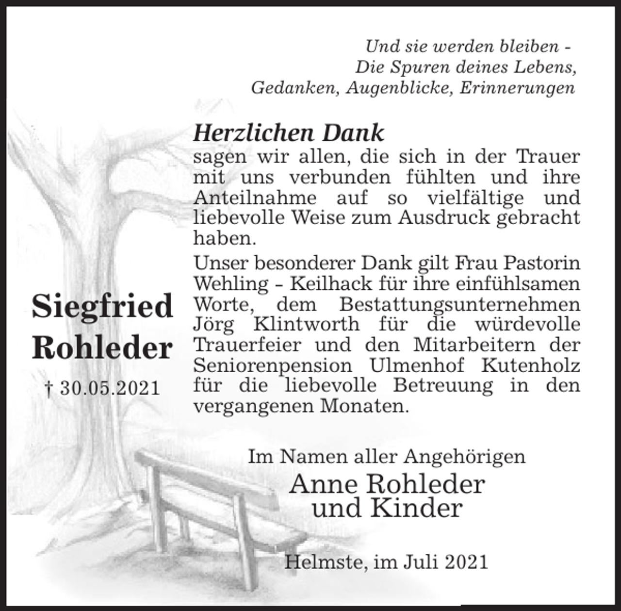 <p>Und sie werden bleiben -<br />Die Spuren deines Lebens,<br />Gedanken, Augenblicke, Erinnerungen<br />Herzlichen Dank<br />sagen wir allen, die sich in der Trauer mit uns verbunden fühlten und ihre<br />Anteilnahme auf so vielfältige und<br />liebevolle Weise zum Ausdruck gebracht haben.<br />Unser besonderer Dank gilt Frau Pastorin Wehling - Keilhack für ihre einfühlsamen Worte, dem Bestattungsunternehmen Jörg Klintworth für die würdevolle Trauerfeier und den Mitarbeitern der Seniorenpension Ulmenhof Kutenholz für die liebevolle Betreuung in den<br />vergangenen Monaten.<br />Im Namen aller Angehörigen<br />Anne Rohleder<br />und Kinder<br />Helmste, im Juli 2021</p>
<p>Siegfried<br />Rohleder<br />† 30.05.2021</p>
