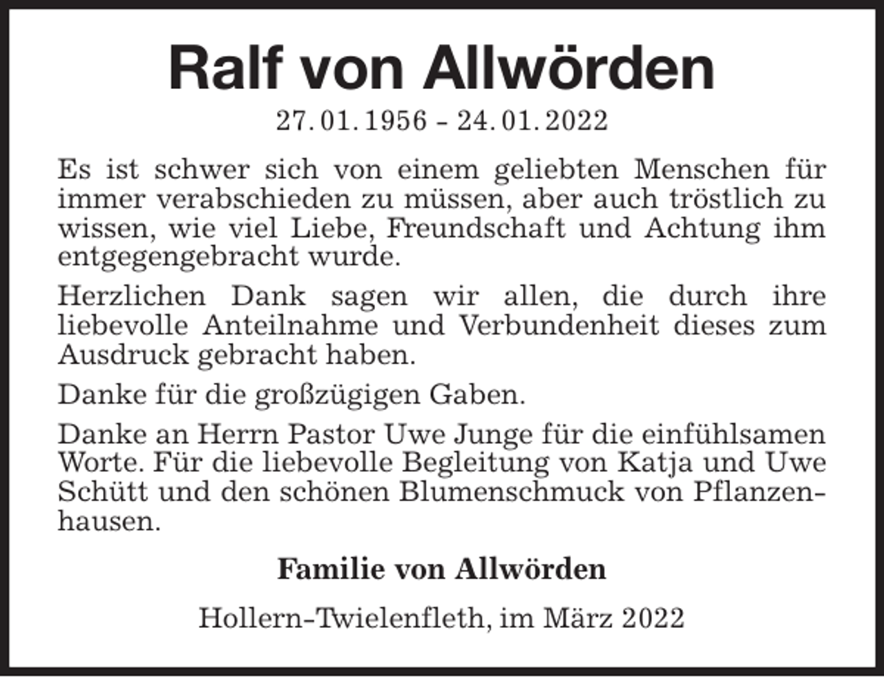 <p>Ralf von Allwörden<br />27. 01. 1956 - 24. 01. 2022<br />Es ist schwer sich von einem geliebten Menschen für immer verabschieden zu müssen, aber auch tröstlich zu wissen, wie viel Liebe, Freundschaft und Achtung ihm entgegengebracht wurde.<br />Herzlichen Dank sagen wir allen, die durch ihre<br />liebevolle Anteilnahme und Verbundenheit dieses zum Ausdruck gebracht haben.<br />Danke für die großzügigen Gaben.<br />Danke an Herrn Pastor Uwe Junge für die einfühlsamen Worte. Für die liebevolle Begleitung von Katja und Uwe Schütt und den schönen Blumenschmuck von Pflanzenhausen.<br />Familie von Allwörden<br />Hollern-Twielenfleth, im März 2022</p>