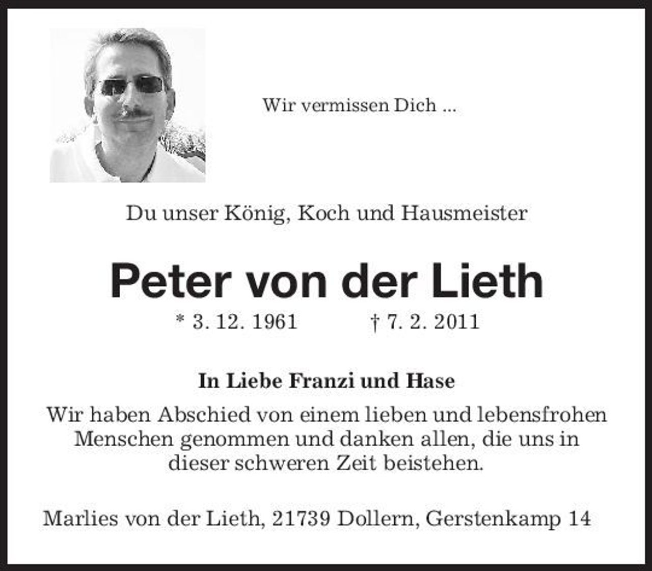 <p>Wir vermissen Dich ...</p><p>Du unser König, Koch und Hausmeister<br />Peter von der Lieth<br />* 3. 12. 1961 † 7. 2. 2011<br />In Liebe Franzi und Hase<br />Wir haben Abschied von einem lieben und lebensfrohen Menschen genommen und danken allen, die uns in<br />dieser schweren Zeit beistehen.<br />Marlies von der Lieth, 21739 Dollern, Gerstenkamp 14</p>