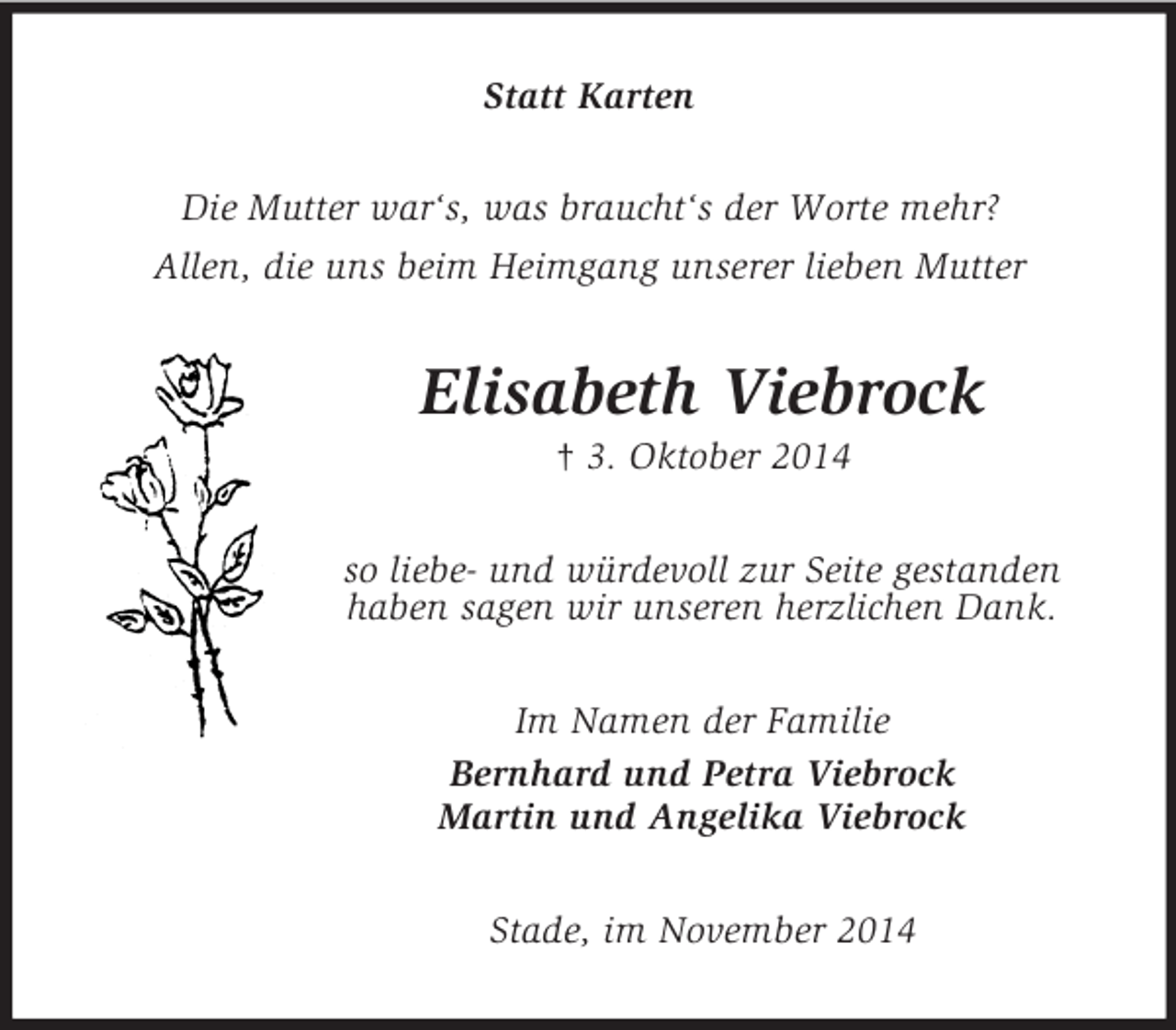 <p>Statt Karten<br />Die Mutter war‘s, was braucht‘s der Worte mehr?<br />Allen, die uns beim Heimgang unserer lieben Mutter<br />Elisabeth Viebrock<br />† 3. Oktober 2014<br />so liebe- und würdevoll zur Seite gestanden<br />haben sagen wir unseren herzlichen Dank.<br />Im Namen der Familie<br />Bernhard und Petra Viebrock<br />Martin und Angelika Viebrock<br />Stade, im November 2014</p>