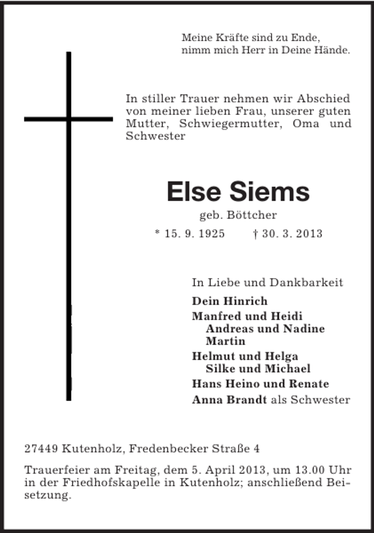 <p>Meine Kräfte sind zu Ende,<br />nimm mich Herr in Deine Hände.</p><p>In stiller Trauer nehmen wir Abschied<br />von meiner lieben Frau, unserer guten<br />Mutter, Schwiegermutter, Oma und<br />Schwester</p><p>Else Siems<br />geb. Böttcher<br />* 15. 9. 1925<br />† 30. 3. 2013</p><p>In Liebe und Dankbarkeit<br />Dein Hinrich<br />Manfred und Heidi<br />Andreas und Nadine<br />Martin<br />Helmut und Helga<br />Silke und Michael<br />Hans Heino und Renate<br />Anna Brandt als Schwester</p><p>27449 Kutenholz, Fredenbecker Straße 4<br />Trauerfeier am Freitag, dem 5. April 2013, um 13.00 Uhr<br />in der Friedhofskapelle in Kutenholz; anschließend Beisetzung.</p>