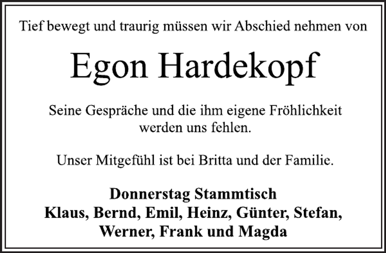 <p>Tief bewegt und traurig müssen wir Abschied nehmen von<br />Egon Hardekopf<br />Seine Gespräche und die ihm eigene Fröhlichkeit<br />werden uns fehlen.<br />Unser Mitgefühl ist bei Britta und der Familie.<br />Donnerstag Stammtisch<br />Klaus, Bernd, Emil, Heinz, Günter, Stefan,<br />Werner, Frank und Magda</p>