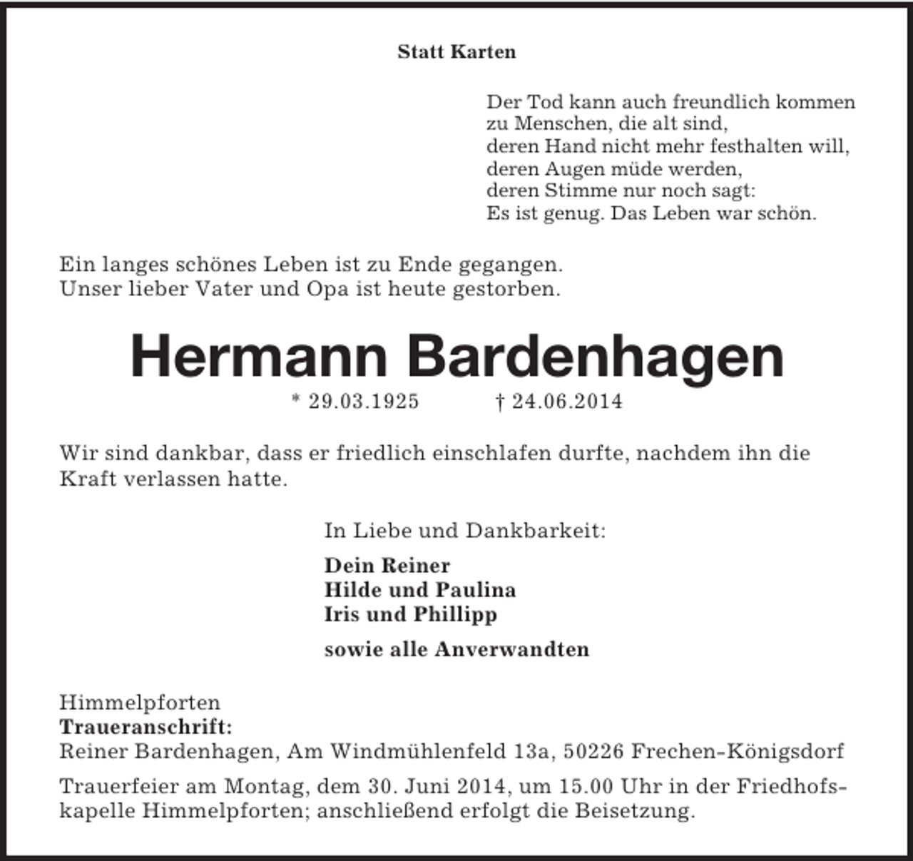 <p>Statt Karten<br />Der Tod kann auch freundlich kommen<br />zu Menschen, die alt sind,<br />deren Hand nicht mehr festhalten will,<br />deren Augen müde werden,<br />deren Stimme nur noch sagt:<br />Es ist genug. Das Leben war schön.<br />Ein langes schönes Leben ist zu Ende gegangen.<br />Unser lieber Vater und Opa ist heute gestorben.<br />Hermann Bardenhagen<br />* 29.03.1925 † 24.06.2014<br />Wir sind dankbar, dass er friedlich einschlafen durfte, nachdem ihn die Kraft verlassen hatte.<br />In Liebe und Dankbarkeit:<br />Dein Reiner<br />Hilde und Paulina<br />Iris und Phillipp<br />sowie alle Anverwandten<br />Himmelpforten<br />Traueranschrift:<br />Reiner Bardenhagen, Am Windmühlenfeld 13a, 50226 Frechen-Königsdorf<br />Trauerfeier am Montag, dem 30. Juni 2014, um 15.00 Uhr in der Friedhofskapelle Himmelpforten; anschließend erfolgt die Beisetzung.</p>