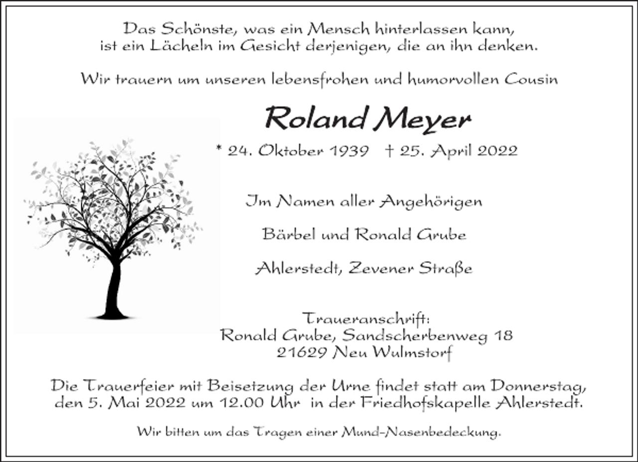 <p>Das Schönste, was ein Mensch hinterlassen kann,<br />ist ein Lächeln im Gesicht derjenigen, die an ihn denken.<br />Wir trauern um unseren lebensfrohen und humorvollen Cousin<br />Roland Meyer<br />* 24. Oktober 1939 † 25. April 2022<br />Im Namen aller Angehörigen<br />Bärbel und Ronald Grube<br />Ahlerstedt, Zevener Straße<br />Traueranschrift:<br />Ronald Grube, Sandscherbenweg 18<br />21629 Neu Wulmstorf<br />Die Trauerfeier mit Beisetzung der Urne findet statt am Donnerstag,<br />den 5. Mai 2022 um 12.00 Uhr in der Friedhofskapelle Ahlerstedt.<br />Wir bitten um das Tragen einer Mund-Nasenbedeckung.</p>