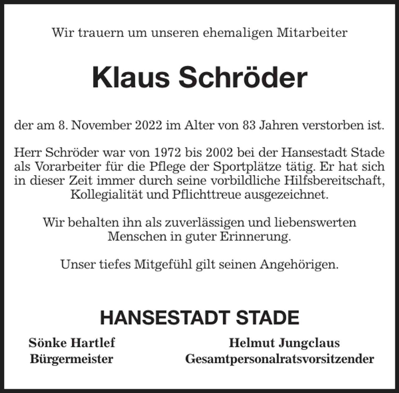 <p>Wir trauern um unseren ehemaligen Mitarbeiter<br />Klaus Schröder<br />der am 8. November 2022 im Alter von 83 Jahren verstorben ist.</p><p>Herr Schröder war von 1972 bis 2002 bei der Hansestadt Stade<br />als Vorarbeiter für die Pflege der Sportplätze tätig. Er hat sich<br />in dieser Zeit immer durch seine vorbildliche Hilfsbereitschaft,<br />Kollegialität und Pflichttreue ausgezeichnet.</p><p>Wir behalten ihn als zuverlässigen und liebenswerten<br />Menschen in guter Erinnerung.</p><p>Unser tiefes Mitgefühl gilt seinen Angehörigen.</p><p>HANSESTADT STADE<br />Sönke Hartlef Helmut Jungclaus<br />Bürgermeister Gesamtpersonalratsvorsitzender</p>