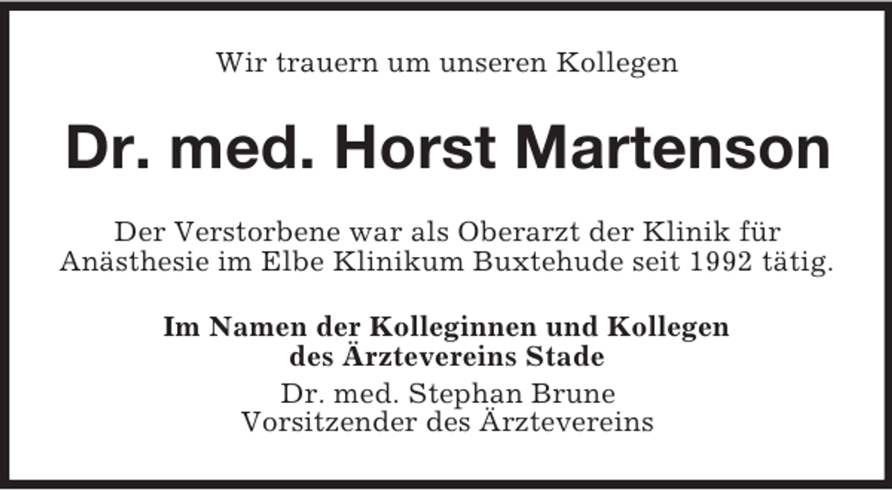 <p>Wir trauern um unseren Kollegen<br />Dr. med. Horst Martenson<br />Der Verstorbene war als Oberarzt der Klinik für<br />Anästhesie im Elbe Klinikum Buxtehude seit 1992 tätig.<br />Im Namen der Kolleginnen und Kollegen<br />des Ärztevereins Stade<br />Dr. med. Stephan Brune<br />Vorsitzender des Ärztevereins</p>
