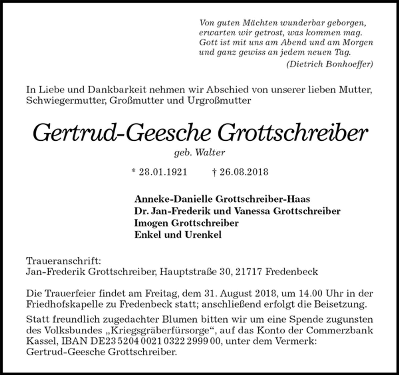 <p>Von guten Mächten wunderbar geborgen,<br />erwarten wir getrost, was kommen mag.<br />Gott ist mit uns am Abend und am Morgen<br />und ganz gewiss an jedem neuen Tag.<br />(Dietrich Bonhoeffer)<br />In Liebe und Dankbarkeit nehmen wir Abschied von unserer lieben Mutter, Schwiegermutter, Großmutter und Urgroßmutter<br />Gertrud-Geesche Grottschreiber<br />geb. Walter</p><p>* 28.01.1921 † 26.08.2018<br />Anneke-Danielle Grottschreiber-Haas<br />Dr. Jan-Frederik und Vanessa Grottschreiber<br />Imogen Grottschreiber<br />Enkel und Urenkel<br />Traueranschrift:<br />Jan-Frederik Grottschreiber, Hauptstraße 30, 21717 Fredenbeck</p><p>Die Trauerfeier findet am Freitag, dem 31. August 2018, um 14.00 Uhr in der<br />Friedhofskapelle zu Fredenbeck statt; anschließend erfolgt die Beisetzung.<br />Statt freundlich zugedachter Blumen bitten wir um eine Spende zugunsten<br />des Volksbundes „Kriegsgräberfürsorge“, auf das Konto der Commerzbank<br />Kassel, IBAN DE23 5204 0021 0322 2999 00, unter dem Vermerk:<br />Gertrud-Geesche Grottschreiber.</p>