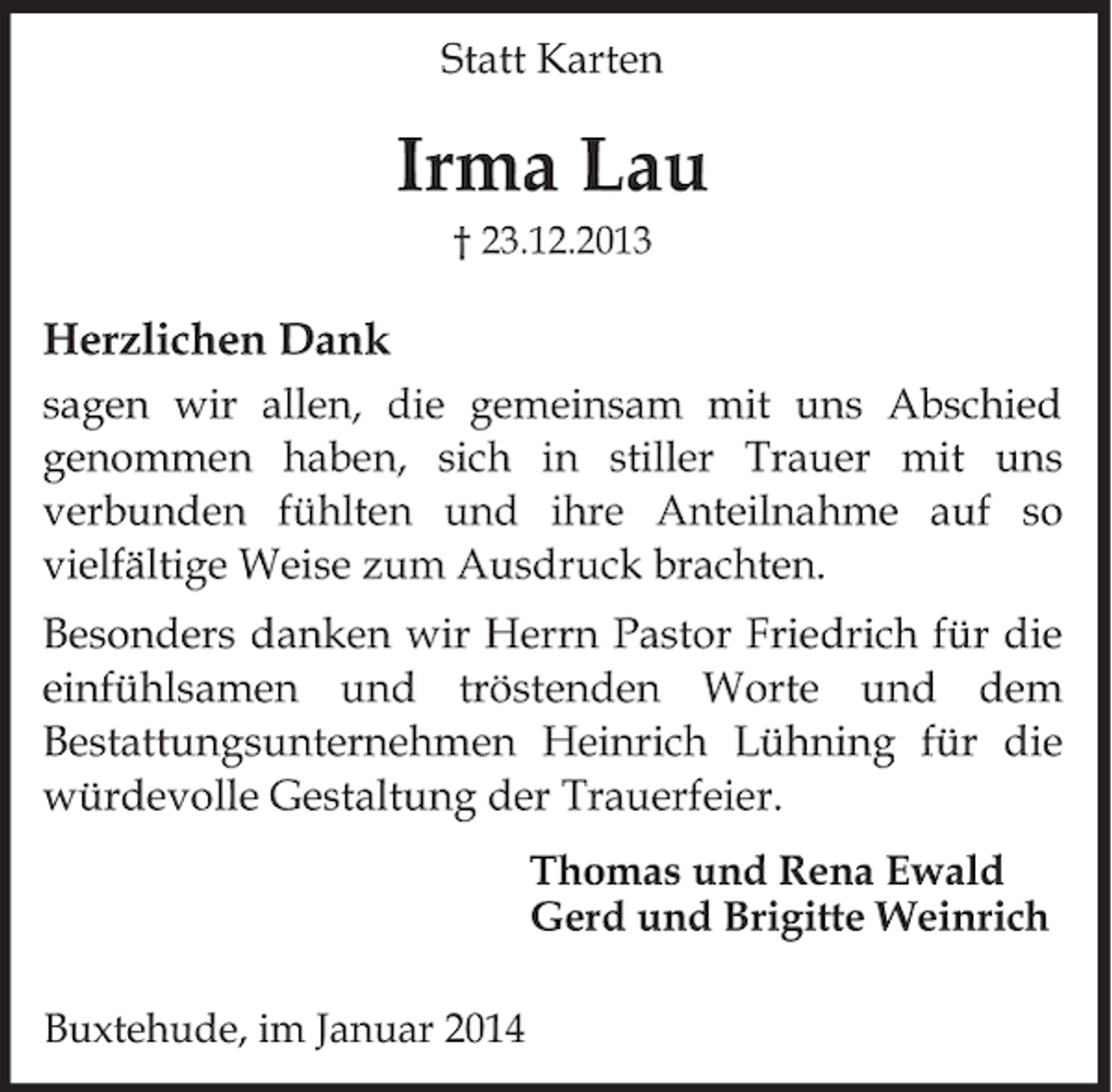 <p>Statt Karten<br />Irma Lau<br />† 23. 12. 2013<br />Herzlichen Dank<br />sagen wir allen, die gemeinsam mit uns Abschied<br />genommen haben, sich in stiller Trauer mit uns<br />verbunden fühlten und ihre Anteilnahme auf so<br />vielfältige Weise zum Ausdruck brachten.<br />Besonders danken wir Herrn Pastor Friedrich für<br />die einfühlsamen und tröstenden Worte und dem<br />Bestattungsunternehmen Heinrich Lühning für die<br />würdevolle Gestaltung der Trauerfeier.</p><p>Thomas und Rena Ewald<br />Gerd und Brigitte Weinrich<br />Buxtehude, im Januar 2014</p>