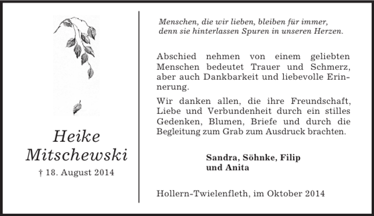 <p>Heike</p><p>Mitschewski<br />† 18. August 2014<br />Menschen, die wir lieben, bleiben für immer,<br />denn sie hinterlassen Spuren in unseren Herzen.<br />Abschied nehmen von einem geliebten<br />Menschen bedeutet Trauer und Schmerz, aber auch Dankbarkeit und liebevolle Erinnerung.<br />Wir danken allen, die ihre Freundschaft, Liebe und Verbundenheit durch ein stilles Gedenken, Blumen, Briefe und durch die<br />Begleitung zum Grab zum Ausdruck brachten.<br />Sandra, Söhnke, Filip<br />und Anita<br />Hollern-Twielenfleth, im Oktober 2014</p>