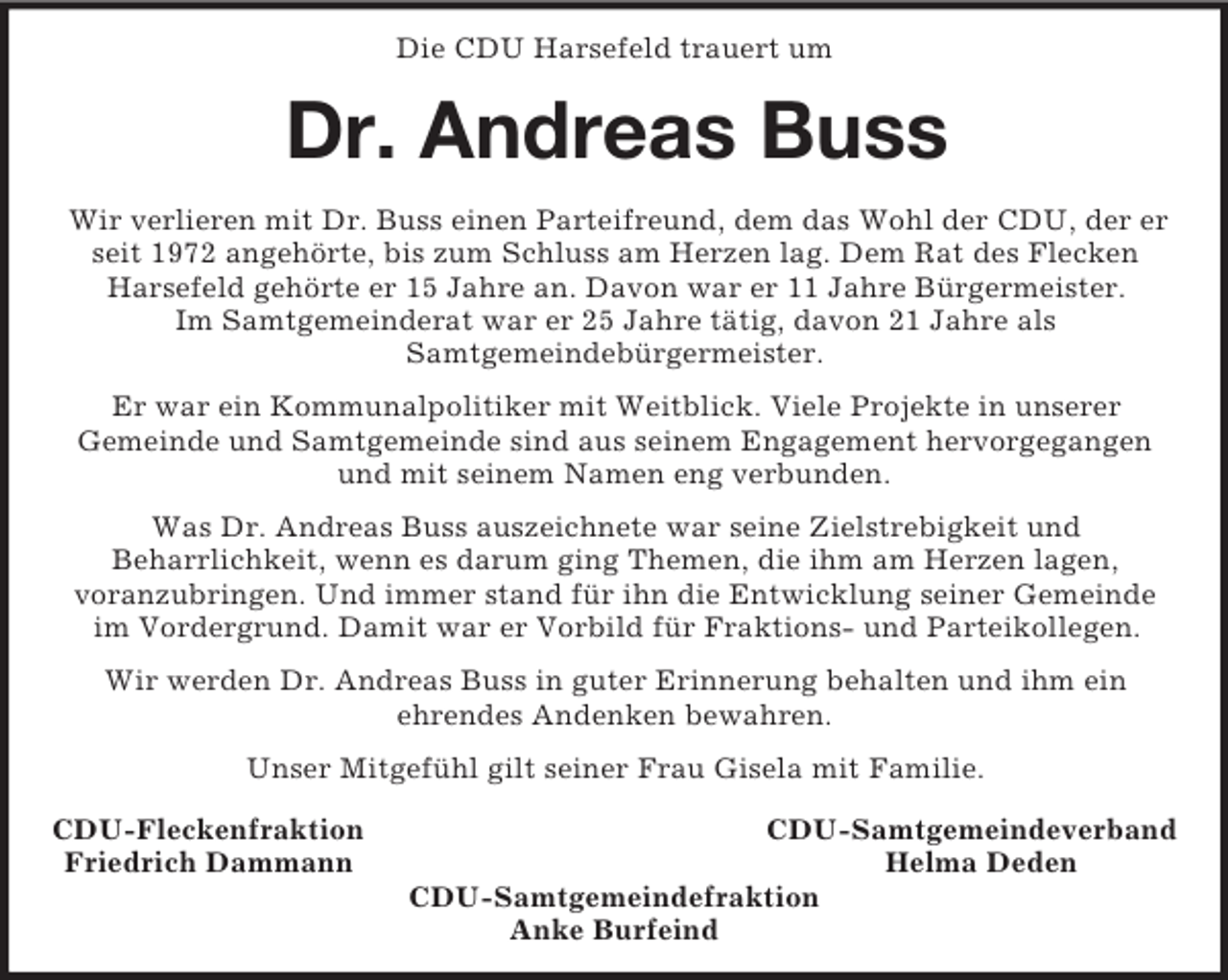 <p>Die CDU Harsefeld trauert um<br />Dr. Andreas Buss<br />Wir verlieren mit Dr. Buss einen Parteifreund, dem das Wohl der CDU, der er seit 1972 angehörte, bis zum Schluss am Herzen lag. Dem Rat des Flecken<br />Harsefeld gehörte er 15 Jahre an. Davon war er 11 Jahre Bürgermeister.<br />Im Samtgemeinderat war er 25 Jahre tätig, davon 21 Jahre als<br />Samtgemeindebürgermeister.<br />Er war ein Kommunalpolitiker mit Weitblick. Viele Projekte in unserer<br />Gemeinde und Samtgemeinde sind aus seinem Engagement hervorgegangen und mit seinem Namen eng verbunden.<br />Was Dr. Andreas Buss auszeichnete war seine Zielstrebigkeit und<br />Beharrlichkeit, wenn es darum ging Themen, die ihm am Herzen lagen,<br />voranzubringen. Und immer stand für ihn die Entwicklung seiner Gemeinde im Vordergrund. Damit war er Vorbild für Fraktions- und Parteikollegen.<br />Wir werden Dr. Andreas Buss in guter Erinnerung behalten und ihm ein<br />ehrendes Andenken bewahren.<br />Unser Mitgefühl gilt seiner Frau Gisela mit Familie.<br />CDU-Fleckenfraktion CDU-Samtgemeindeverband<br />Friedrich Dammann Helma Deden<br />CDU-Samtgemeindefraktion<br />Anke Burfeind</p>