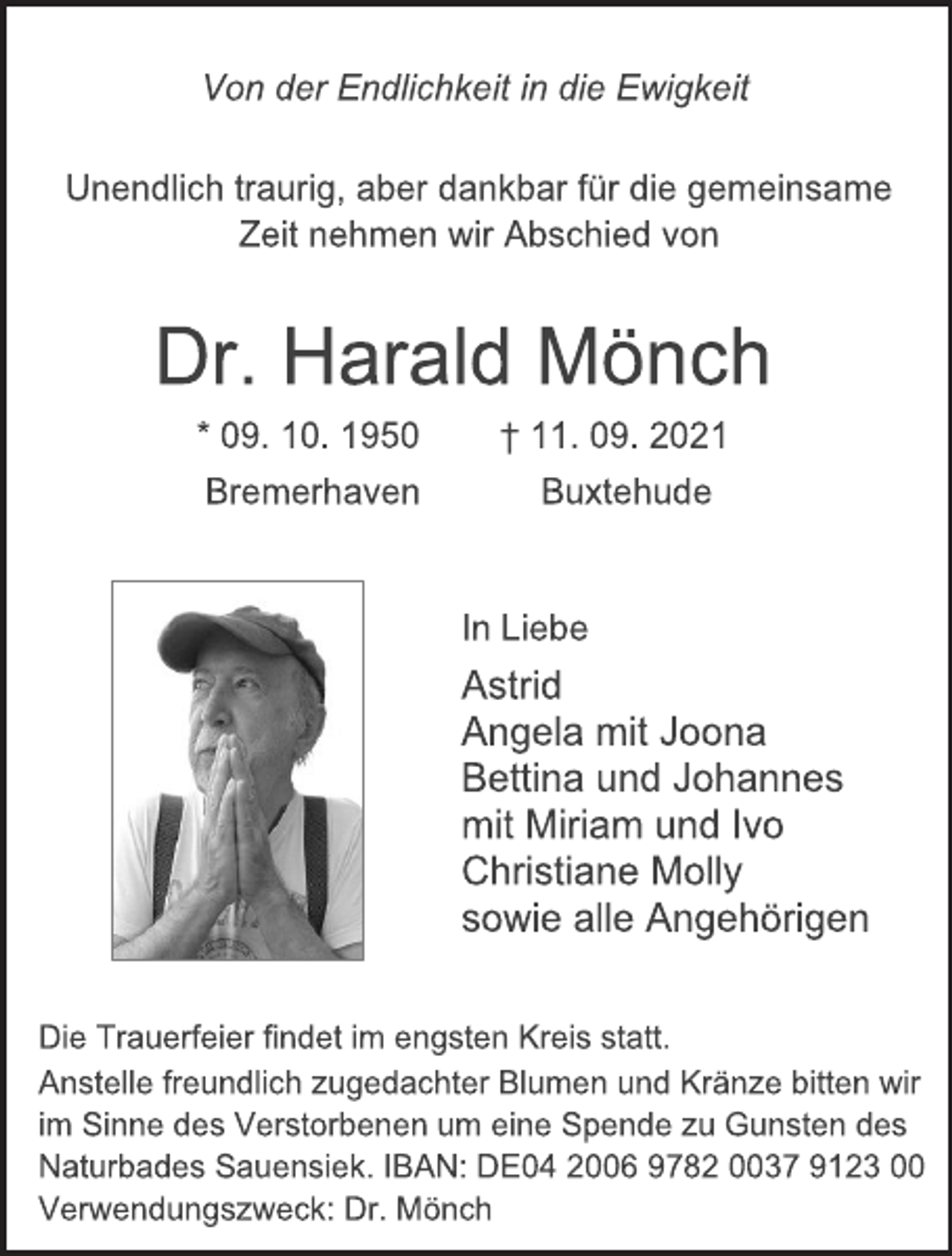 <p>Von der Endlichkeit in die Ewigkeit</p>
<p>Unendlich traurig, aber dankbar für die gemeinsame<br />Zeit nehmen wir Abschied von</p>
<p>Dr. Harald Mönch</p>
<p>* 09. 10. 1950 † 11. 09. 2021</p>
<p>Bremerhaven Buxtehude</p>
<p>In Liebe</p>
<p>Astrid<br />Angela mit Joona<br />Bettina und Johannes<br />mit Miriam und Ivo<br />Christiane Molly<br />sowie alle Angehörigen<br />Die Trauerfeier findet im engsten Kreis statt.<br />Anstelle freundlich zugedachter Blumen und Kränze bitten wir<br />im Sinne des Verstorbenen um eine Spende zu Gunsten des<br />Naturbades Sauensiek. IBAN: DE04 2006 9782 0037 9123 00<br />Verwendungszweck: Dr. Mönch</p>