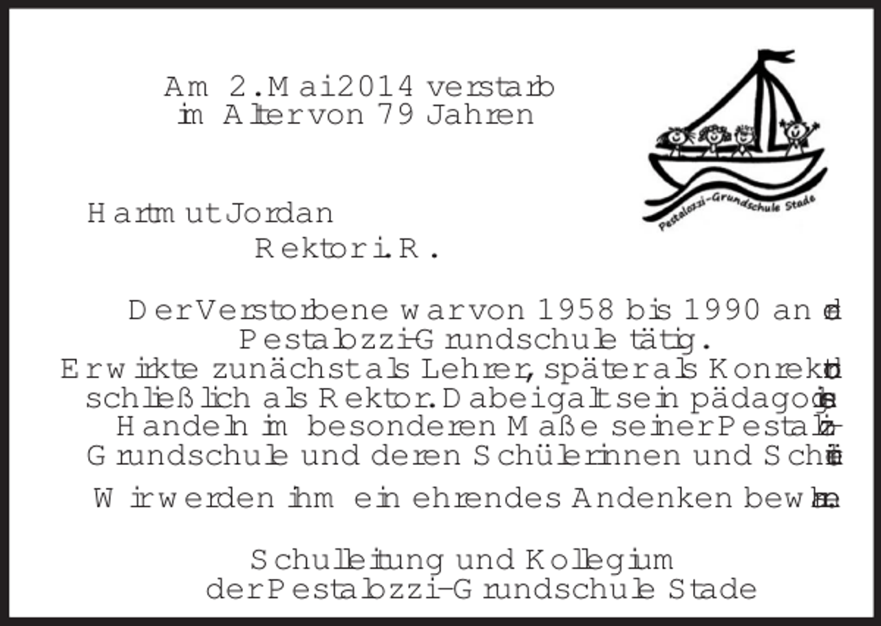 <p>Am 2. Mai 2014 verstarb<br />im Alter von 79 Jahren<br />Hartmut Jordan<br />Rektor i. R.<br />Der Verstorbene war von 1958 bis 1990 an der<br />Pestalozzi-Grundschule tätig.<br />Er wirkte zunächst als Lehrer, später als Konrektor und schließlich als Rektor. Dabei galt sein pädagogisches Handeln im besonderen Maße seiner Pestalozzi-<br />Grundschule und deren Schülerinnen und Schülern.<br />Wir werden ihm ein ehrendes Andenken bewahren.<br />Schulleitung und Kollegium<br />der Pestalozzi - Grundschule Stade</p>
