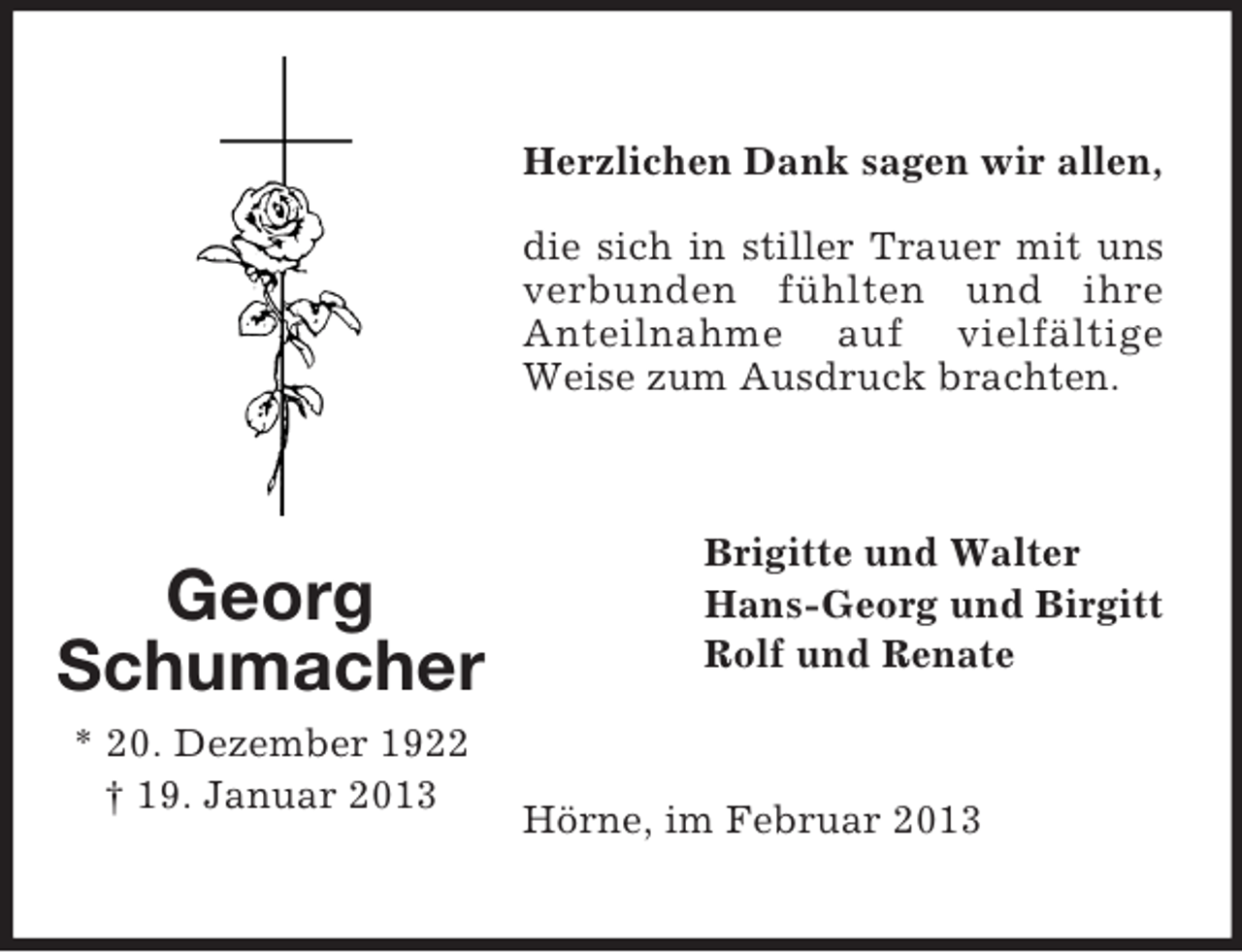 <p>Herzlichen Dank sagen wir allen,<br />die sich in stiller Trauer mit uns<br />verbunden fühlten und ihre<br />Anteilnahme auf vielfältige<br />Weise zum Ausdruck brachten.</p><p>Georg<br />Schumacher<br />* 20. Dezember 1922<br />† 19. Januar 2013</p><p>Brigitte und Walter<br />Hans-Georg und Birgitt<br />Rolf und Renate</p><p>Hörne, im Februar 2013</p>
