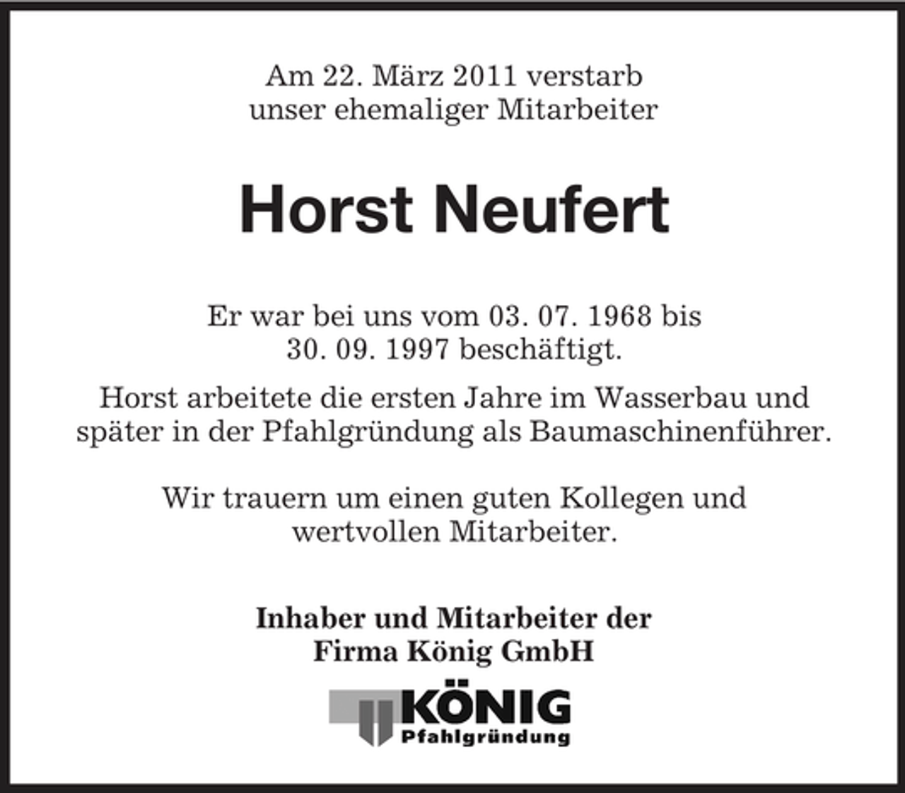 <p>Am 22. März 2011 verstarb unser ehemaliger Mitarbeiter</p><p>Horst Neufert<br />Er war bei uns vom 03. 07. 1968 bis 30. 09. 1997 beschäftigt. Horst arbeitete die ersten Jahre im Wasserbau und später in der Pfahlgründung als Baumaschinenführer. Wir trauern um einen guten Kollegen und wertvollen Mitarbeiter. Inhaber und Mitarbeiter der Firma König GmbH</p>