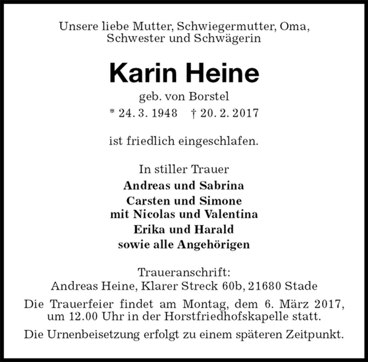 <p>Unsere liebe Mutter, Schwiegermutter, Oma,<br />Schwester und Schwägerin<br />Karin Heine<br />geb. von Borstel<br />* 24. 3. 1948 † 20. 2. 2017<br />ist friedlich eingeschlafen.<br />In stiller Trauer<br />Andreas und Sabrina<br />Carsten und Simone<br />mit Nicolas und Valentina<br />Erika und Harald<br />sowie alle Angehörigen<br />Traueranschrift:<br />Andreas Heine, Klarer Streck 60b, 21680 Stade<br />Die Trauerfeier findet am Montag, dem 6. März 2017, um 12.00 Uhr in der Horstfriedhofskapelle statt.<br />Die Urnenbeisetzung erfolgt zu einem späteren Zeitpunkt.</p>