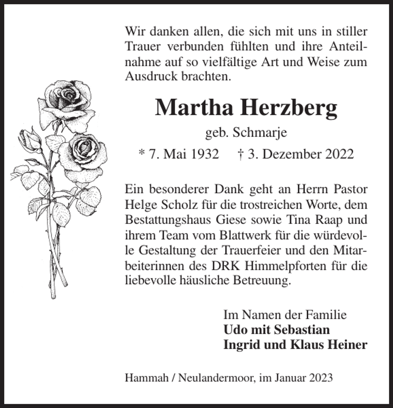 <p>Wir danken allen, die sich mit uns in stiller Trauer verbunden fühlten und ihre Anteilnahme auf so vielfältige Art und Weise zum Ausdruck brachten.<br />Martha Herzberg<br />geb. Schmarje<br />* 7. Mai 1932 † 3. Dezember 2022<br />Ein besonderer Dank geht an Herrn Pastor Helge Scholz für die trostreichen Worte, dem Bestattungshaus Giese sowie Tina Raap und ihrem Team vom Blattwerk für die würdevolle Gestaltung der Trauerfeier und den Mitarbeiterinnen des DRK Himmelpforten für die liebevolle häusliche Betreuung.<br />Im Namen der Familie<br />Udo mit Sebastian<br />Ingrid und Klaus Heiner<br />Hammah / Neulandermoor, im Januar 2023</p>