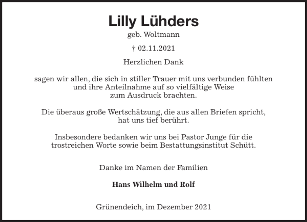 <p>Lilly Lühders<br />geb. Woltmann</p>
<p>† 02.11.2021<br />Herzlichen Dank</p>
<p>sagen wir allen, die sich in stiller Trauer mit uns verbunden fühlten<br />und ihre Anteilnahme auf so vielfältige Weise<br />zum Ausdruck brachten.</p>
<p>Die überaus große Wertschätzung, die aus allen Briefen spricht,<br />hat uns tief berührt.</p>
<p>Insbesondere bedanken wir uns bei Pastor Junge für die<br />trostreichen Worte sowie beim Bestattungsinstitut Schütt.</p>
<p>Danke im Namen der Familien</p>
<p>Hans Wilhelm und Rolf</p>
<p>Grünendeich, im Dezember 2021</p>