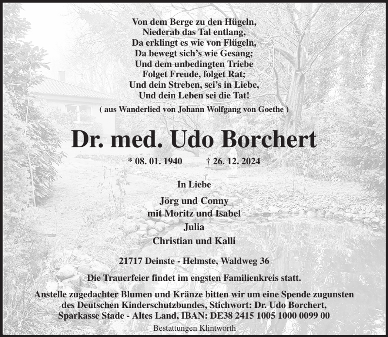 <p>Von dem Berge zu den Hügeln,<br />Niederab das Tal entlang,<br />Da erklingt es wie von Flügeln,<br />Da bewegt sich's wie Gesang;<br />Und dem unbedingten Triebe<br />Folget Freude, folget Rat;<br />Und dein Streben, sei's in Liebe,<br />Und dein Leben sei die Tat!<br />( aus Wanderlied von Johann Wolfgang von Goethe )<br />Dr. med. Udo Borchert<br />* 08. 01. 1940 † 26. 12. 2024<br />In Liebe<br />Jörg und Conny<br />mit Moritz und Isabel<br />Julia<br />Christian und Kalli<br />21717 Deinste - Helmste, Waldweg 36<br />Die Trauerfeier findet im engsten Familienkreis statt.<br />Anstelle zugedachter Blumen und Kränze bitten wir um eine Spende zugunsten<br />des Deutschen Kinderschutzbundes, Stichwort: Dr. Udo Borchert,<br />Sparkasse Stade - Altes Land, IBAN: DE38 2415 1005 1000 0099 00<br />Bestattungen Klintworth</p>