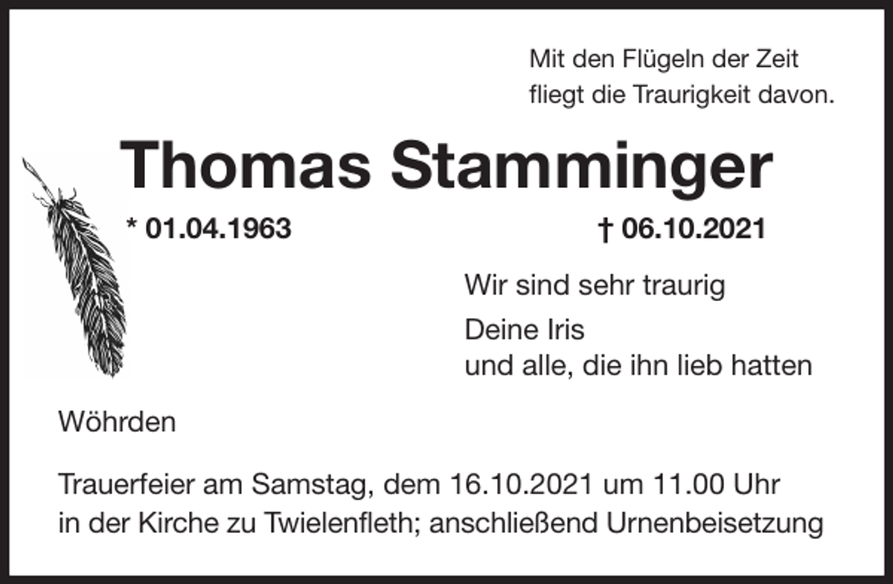 <p>Mit den Flügeln der Zeit<br />fliegt die Traurigkeit davon.<br />Thomas Stamminger<br />* 01.04.1963 † 06.10.2021<br />Wir sind sehr traurig<br />Deine Iris<br />und alle, die ihn lieb hatten<br />Wöhrden<br />Trauerfeier am Samstag, dem 16.10.2021 um 11.00 Uhr<br />in der Kirche zu Twielenfleth; anschließend Urnenbeisetzung</p>