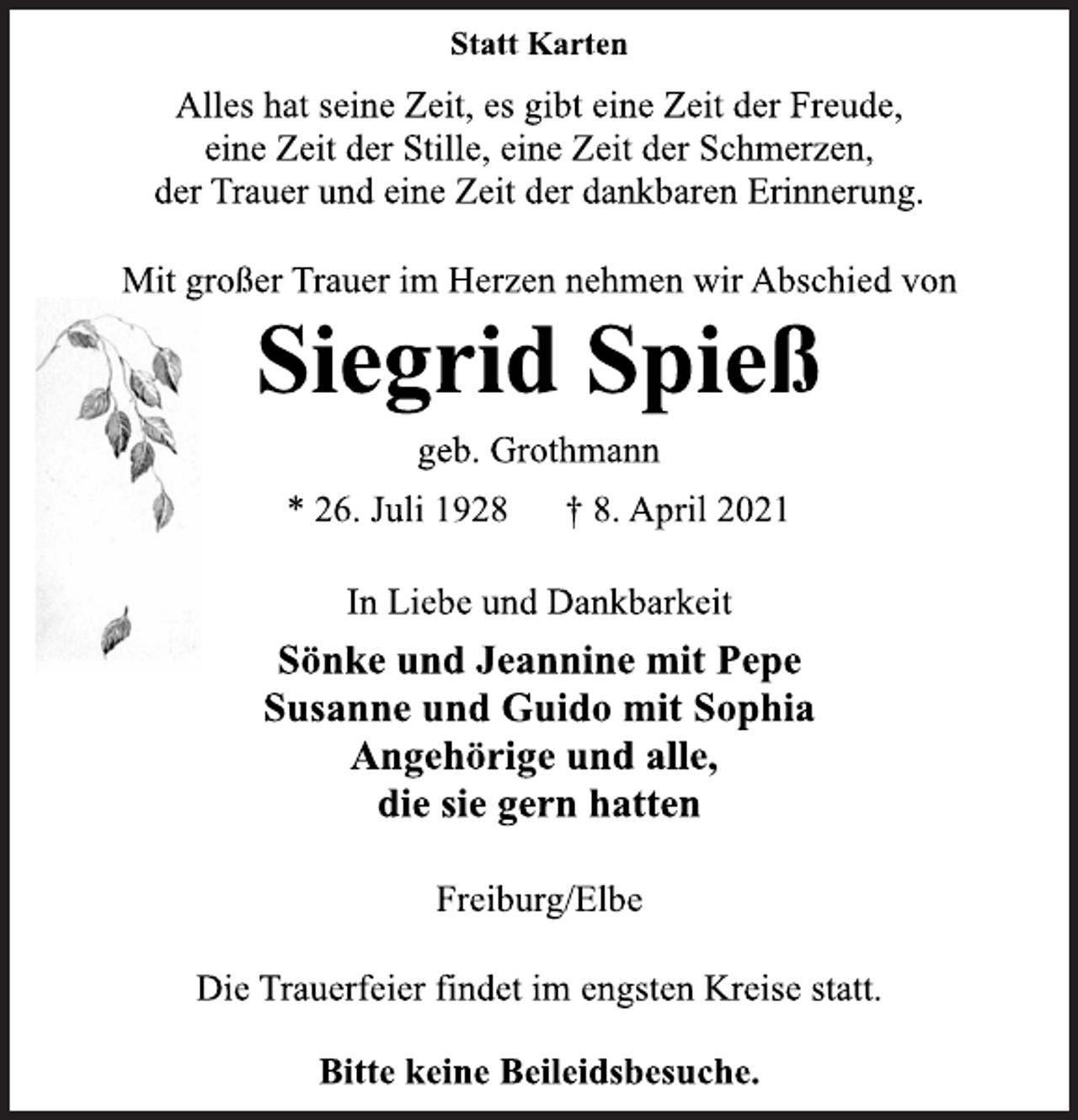 <p>Statt Karten<br />Alles hat seine Zeit, es gibt eine Zeit der Freude,<br />eine Zeit der Stille, eine Zeit der Schmerzen,<br />der Trauer und eine Zeit der dankbaren Erinnerung.<br />Mit großer Trauer im Herzen nehmen wir Abschied von<br />Siegrid Spieß<br />geb. Grothmann<br />* 26. Juli 1928 † 8. April 2021<br />In Liebe und Dankbarkeit<br />Sönke und Jeannine mit Pepe<br />Susanne und Guido mit Sophia<br />Angehörige und alle,<br />die sie gern hatten<br />Freiburg/Elbe<br />Die Trauerfeier findet im engsten Kreise statt.<br />Bitte keine Beileidsbesuche</p>