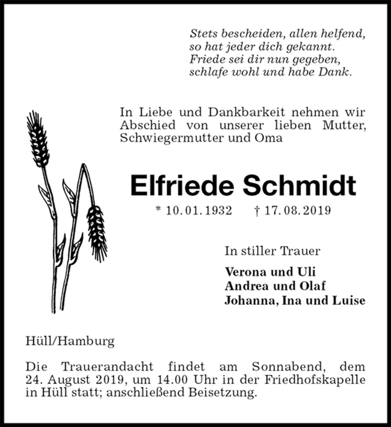 <p>Stets bescheiden, allen helfend,<br />so hat jeder dich gekannt.<br />Friede sei dir nun gegeben,<br />schlafe wohl und habe Dank.<br />In Liebe und Dankbarkeit nehmen wir Abschied von unserer lieben Mutter, Schwiegermutter und Oma<br />Elfriede Schmidt<br />* 10. 01. 1932 † 17. 08. 2019<br />In stiller Trauer<br />Verona und Uli<br />Andrea und Olaf<br />Johanna, Ina und Luise<br />Hüll/Hamburg</p><p>Die Trauerandacht findet am Sonnabend, dem<br />24. August 2019, um 14.00 Uhr in der Friedhofskapelle in Hüll statt; anschließend Beisetzung.</p>