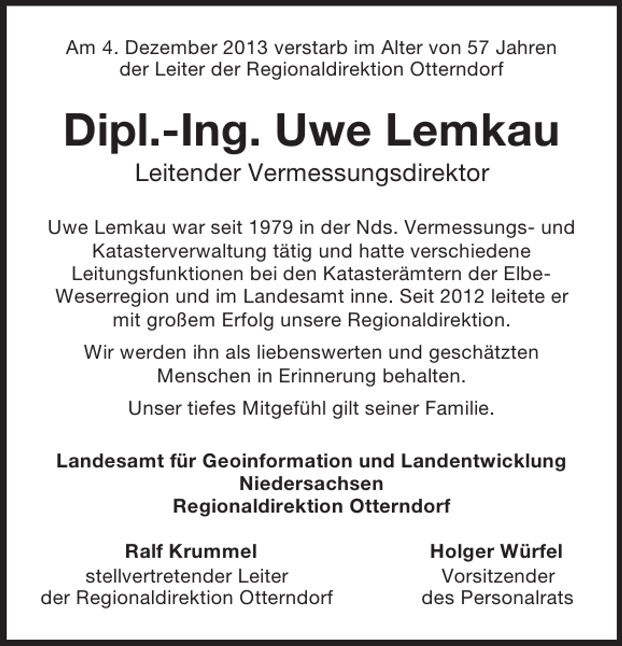 <p>Am 4. Dezember 2013 verstarb im Alter von 57 Jahren<br />der Leiter der Regionaldirektion Otterndorf<br />Dipl.-Ing. Uwe Lemkau<br />Leitender Vermessungsdirektor<br />Uwe Lemkau war seit 1979 in der Nds. Vermessungs- und<br />Katasterverwaltung tätig und hatte verschiedene<br />Leitungsfunktionen bei den Katasterämtern der Elbe-<br />Weserregion und im Landesamt inne. Seit 2012 leitete er mit großem Erfolg unsere Regionaldirektion.<br />Wir werden ihn als liebenswerten und geschätzten<br />Menschen in Erinnerung behalten.<br />Unser tiefes Mitgefühl gilt seiner Familie.<br />Landesamt für Geoinformation und Landentwicklung<br />Niedersachsen<br />Regionaldirektion Otterndorf</p><p>Ralf Krummel Holger Würfel<br />stellvertretender Leiter Vorsitzender<br />der Regionaldirektion Otterndorf des Personalrats</p>