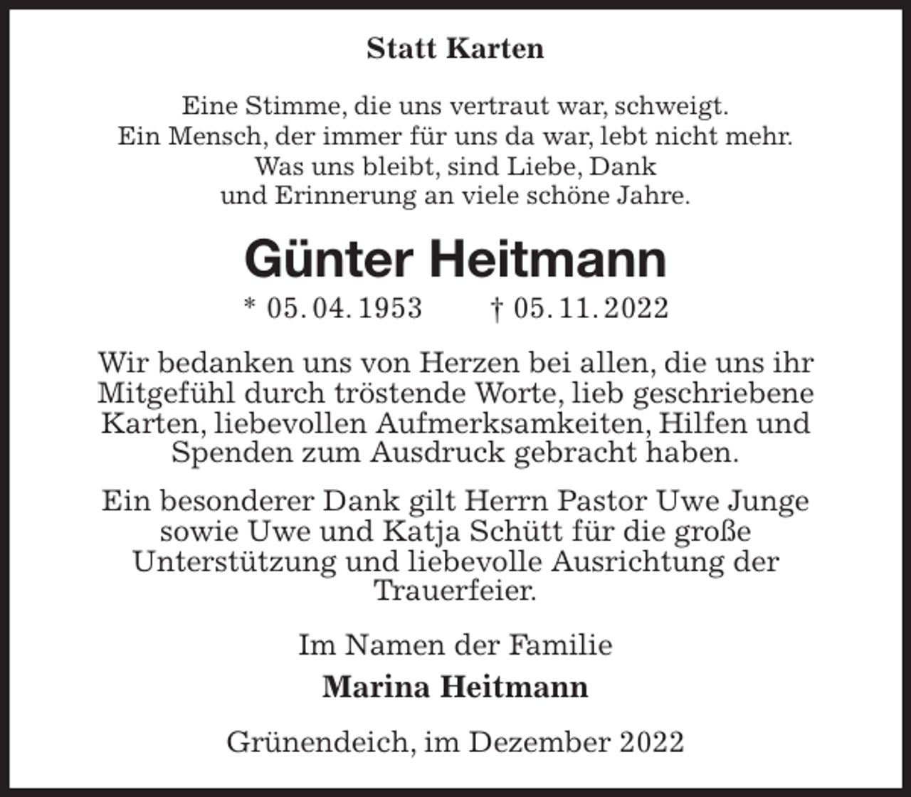 <p>Statt Karten<br />Eine Stimme, die uns vertraut war, schweigt.<br />Ein Mensch, der immer für uns da war, lebt nicht mehr.<br />Was uns bleibt, sind Liebe, Dank<br />und Erinnerung an viele schöne Jahre.<br />Günter Heitmann<br />* 05. 04. 1953 † 05. 11. 2022<br />Wir bedanken uns von Herzen bei allen, die uns ihr<br />Mitgefühl durch tröstende Worte, lieb geschriebene<br />Karten, liebevollen Aufmerksamkeiten, Hilfen und Spenden zum Ausdruck gebracht haben.<br />Ein besonderer Dank gilt Herrn Pastor Uwe Junge<br />sowie Uwe und Katja Schütt für die große<br />Unterstützung und liebevolle Ausrichtung der<br />Trauerfeier.<br />Im Namen der Familie<br />Marina Heitmann<br />Grünendeich, im Dezember 2022</p>