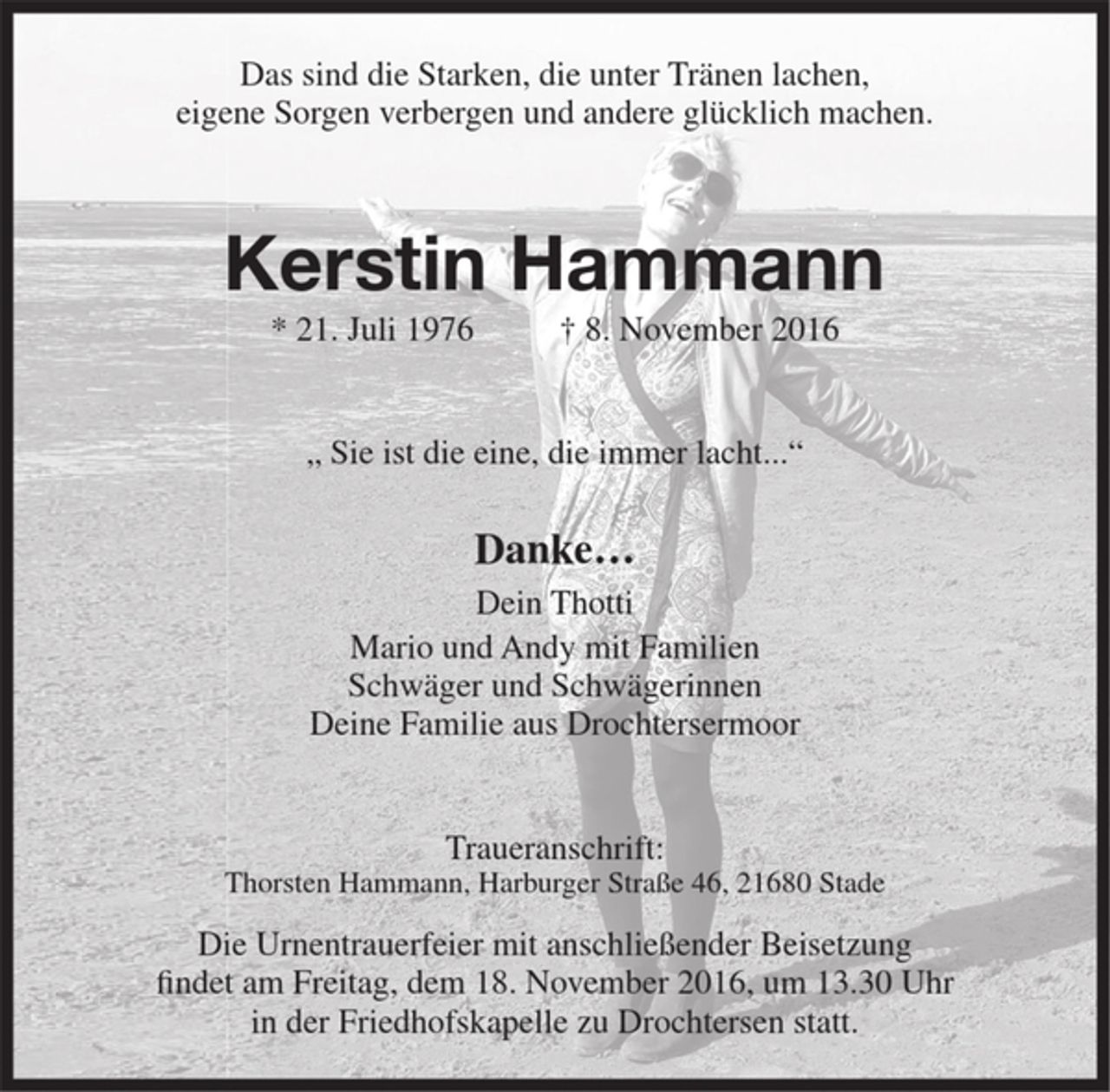 <p>Das sind die Starken, die unter Tränen lachen,<br />eigene Sorgen verbergen und andere glücklich machen.<br />Kerstin Hammann<br />* 21. Juli 1976 † 8. November 2016<br />„ Sie ist die eine, die immer lacht“<br />Danke…<br />Dein thotti<br />Mario und Andy mit Familien<br />Schwager und Schwägerinnen<br />Deine Familie aus dem Drochtersermoor<br />Traueranschrift:<br />Thorsten Hammann, Harburger Straße 46, 21680 Stade<br />Die Urnentrauerfeier mit anschließender Beisetzung findet am Freitag, dem 18. November 2016, um<br />13.30 Uhr in der Friedhofskapelle zu Drochtersen statt.</p>