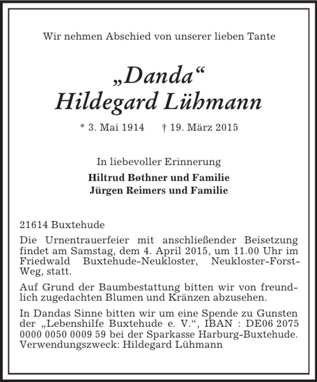 <p>Wir nehmen Abschied von unserer lieben Tante<br />„Danda“<br />Hildegard Lühmann<br />* 3. Mai 1914 † 19. März 2015<br />In liebevoller Erinnerung<br />Hiltrud Bøthner und Familie<br />Jürgen Reimers und Familie<br />21614 Buxtehude<br />Die Urnentrauerfeier mit anschließender Beisetzung<br />findet am Samstag, dem 4. April 2015, um 11.00 Uhr im Friedwald Buxtehude-Neukloster, Neukloster-Forst-Weg, statt.<br />Auf Grund der Baumbestattung bitten wir von freundlich zugedachten Blumen und Kränzen abzusehen.<br />In Dandas Sinne bitten wir um eine Spende zu Gunsten der „Lebenshilfe Buxtehude e. V.“, IBAN : DE06 2075 0000 0050 0009 59 bei der Sparkasse Harburg-Buxtehude. Verwendungszweck: Hildegard Lühmann</p>