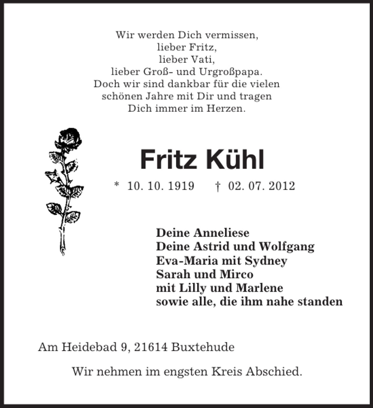 <p>Wir werden Dich vermissen,<br />lieber Fritz,<br />lieber Vati,<br />lieber Groß- und Urgroßpapa.<br />Doch wir sind dankbar für die vielen<br />schönen Jahre mit Dir und tragen<br />Dich immer im Herzen.<br />Fritz Kühl<br />* 10. 10. 1919 † 02. 07. 2012<br />Deine Anneliese<br />Deine Astrid und Wolfgang<br />Eva-Maria mit Sydney<br />Sarah und Mirco<br />mit Lilly und Marlene<br />sowie alle, die ihm nahe standen<br />Am Heidebad 9, 21614 Buxtehude</p><p>Wir nehmen im engsten Kreis Abschied.</p>