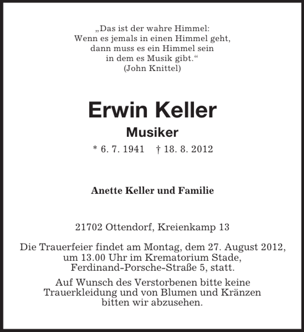 <p>„Das ist der wahre Himmel:<br />Wenn es jemals in einen Himmel geht,<br />dann muss es ein Himmel sein<br />in dem es Musik gibt.“<br />(John Knittel)</p>
<p>Erwin Keller<br />Musiker<br />* 6. 7. 1941</p>
<p>† 18. 8. 2012</p>
<p>Anette Keller und Familie</p>
<p>21702 Ottendorf, Kreienkamp 13<br />Die Trauerfeier findet am Montag, dem 27. August 2012,<br />um 13.00 Uhr im Krematorium Stade,<br />Ferdinand-Porsche-Straße 5, statt.<br />Auf Wunsch des Verstorbenen bitte keine<br />Trauerkleidung und von Blumen und Kränzen<br />bitten wir abzusehen.</p>
