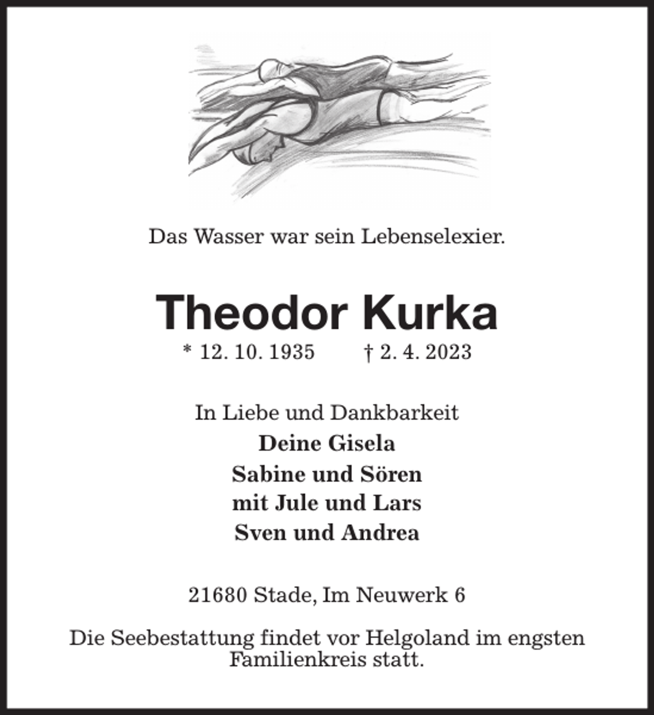 <p>Das Wasser war sein Lebenselexier.<br />Theodor Kurka<br />* 12. 10. 1935 † 2. 4. 2023<br />In Liebe und Dankbarkeit<br />Deine Gisela<br />Sabine und Sören<br />mit Jule und Lars<br />Sven und Andrea<br />21680 Stade, Im Neuwerk 6</p><p>Die Seebestattung findet vor Helgoland im engsten<br />Familienkreis statt.</p>