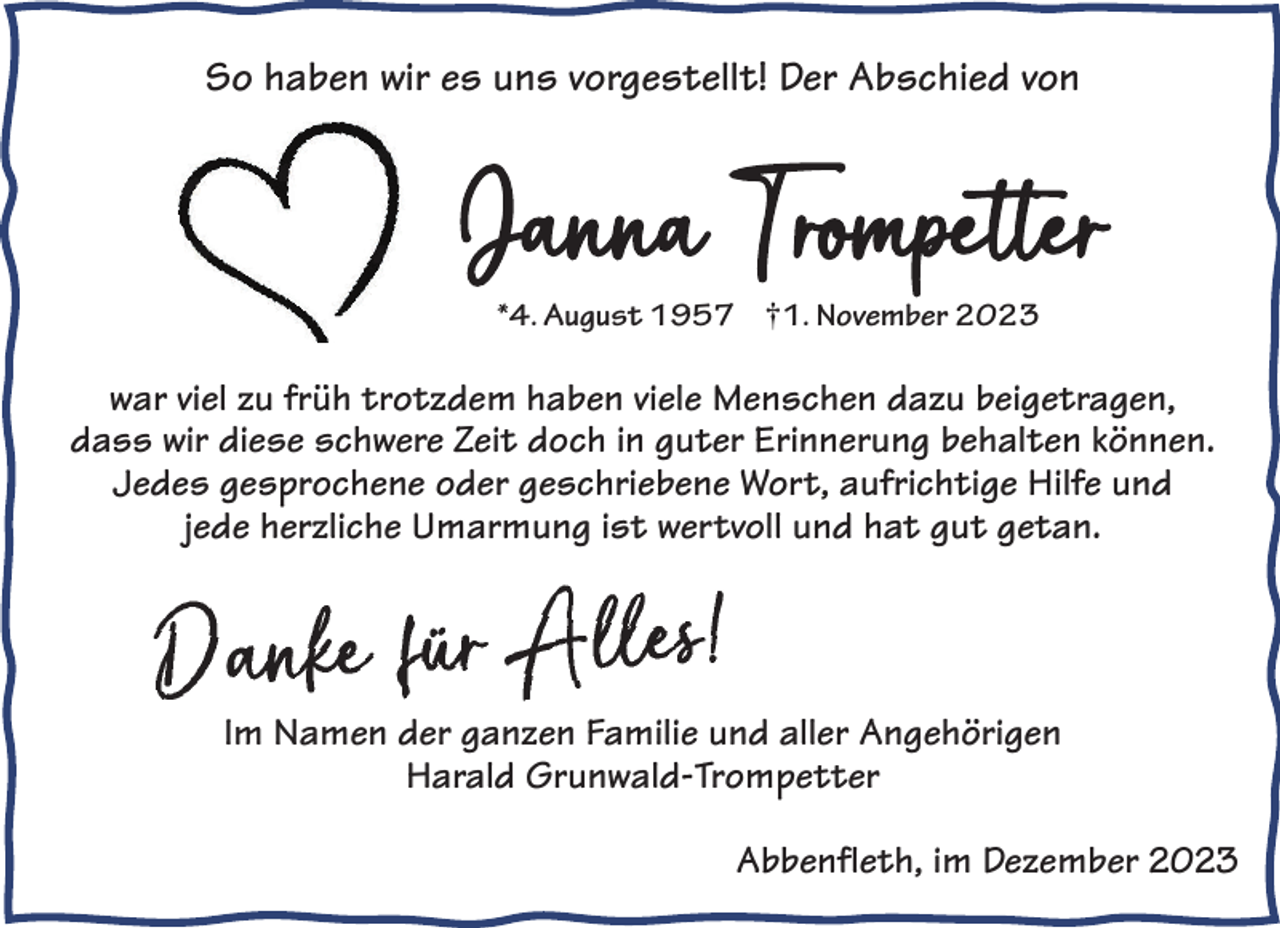 <p>So haben wir es uns vorgestellt! Der Abschied von<br />So haben wir<br />es uns vorgestellt! Der Abschied von<br />So haben wir es uns vorgestellt! Der Abschied von</p><p>JJaannnnaa TTrorommpeptetettrer<br />*4. August 1957 †1. November 2023</p><p>*4. August 1957</p><p>1. November 2023</p><p>*4. Ahaben<br />ugust 1957<br /> 1. November 2023<br />war viel zu früh trotzdem<br />viele Menschen<br />dazu beigetragen,<br />dass wir diese<br />schwere<br />Zeit<br />doch<br />in<br />guter<br />Erinnerung<br />warwv<br />m hhaabbenenviv<br />e eM<br />echnsenchdeanzudkönnen.<br />azu<br />arievl iz<br />eluzufrfürh<br />ühttrroottzzd<br />deem<br />elieelM<br />nsbehalten<br />Jedes gesprochene<br />oder<br />geschriebene<br />Wort,<br />aufrichtige<br />Hilfe<br />ereerZ<br />beigbetigreatgraegne, nd, adassswwiirr dieesseesschchww<br />eeZiteditocdhoicnhguintegruund<br />ter<br />jede herzliche<br />Umarmung<br />ist<br />wertvoll<br />und<br />hat<br />gut<br />getan.<br />E<br />r<br />i<br />n<br />n<br />e<br />r<br />u<br />n<br />g<br />b<br />e<br />h<br />a<br />l<br />t<br />e<br />n<br />k<br />ö<br />n<br />n<br />e<br />n<br />.<br />J<br />e<br />d<br />e<br />s<br />g<br />e<br />s<br />p<br />r<br />o<br />c<br />h<br />e<br />n<br />e<br />W<br />o<br />r<br />t<br />,<br />Erinnerung behalten können. Jedes gesprochene Wort,<br />eH<br />mm<br />aramrum<br />ngunisgt iw<br />tveorlltvoll<br />aufaruicfhritchigteigH<br />ilfilefeuunndd hheerrzzllicichheeUU<br />sterw<br />und hat gut getan.<br />und hat gut getan.<br /></p><p>Deshalbder<br />einganzen<br />fach: Familie und aller Angehörigen<br />Im Namen<br />Deshalb eHarald<br />infach: Grunwald-Trompetter</p><p>Abbenfleth, im Dezember 2023</p>