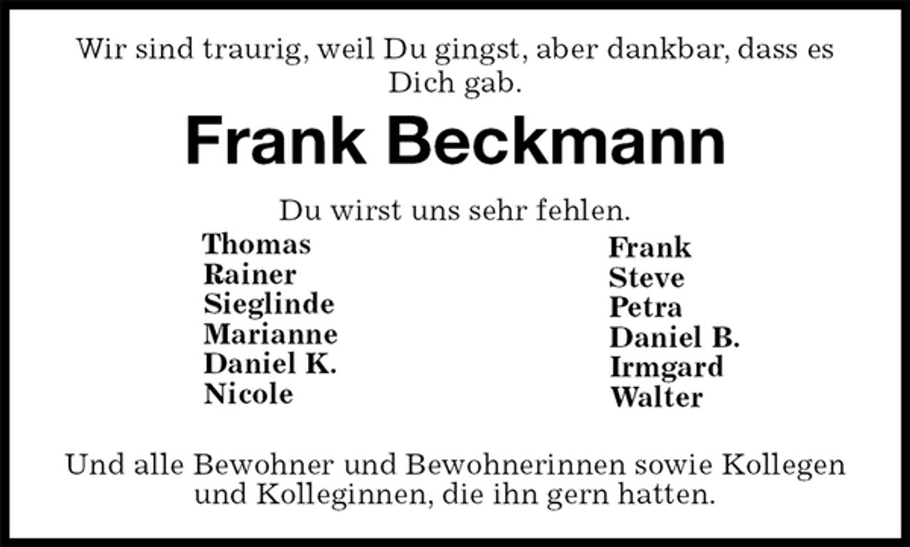 <p>Wir sind traurig, weil Du gingst, aber dankbar, dass es Dich gab.<br />Frank Beckmann<br />Du wirst uns sehr fehlen.<br />Frank<br />Steve<br />Petra<br />Daniel B.<br />Irmgard<br />Walter</p>
<p>Und alle Bewohner und Bewohnerinnen sowie Kollegen und Kolleginnen, die ihn gern hatten.<br />Thomas<br />Rainer<br />Sieglinde<br />Marianne<br />Daniel K.<br />Nicole</p>