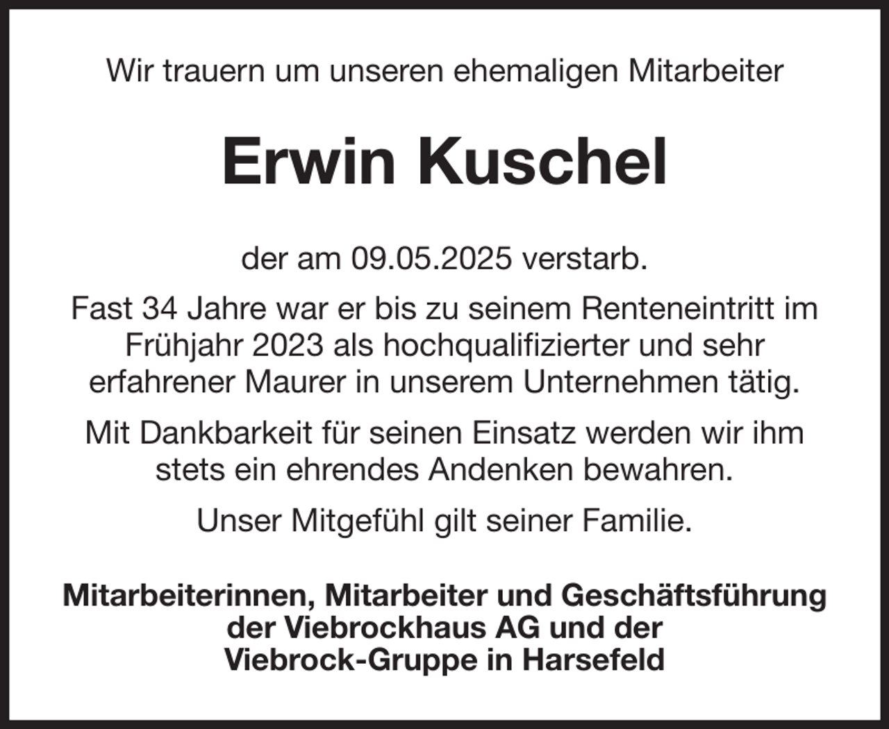<p>Wir trauern um unseren ehemaligen Mitarbeiter<br />Erwin Kuschel<br />der am 09.05.2025 verstarb.<br />Fast 34 Jahre war er bis zu seinem Renteneintritt im Frühjahr 2023 als hochqualifizierter und sehr<br />erfahrener Maurer in unserem Unternehmen tätig.<br />Mit Dankbarkeit für seinen Einsatz werden wir ihm stets ein ehrendes Andenken bewahren.<br />Unser Mitgefühl gilt seiner Familie.<br />Mitarbeiterinnen, Mitarbeiter und Geschäftsführung<br />der Viebrockhaus AG und der<br />Viebrock-Gruppe in Harsefeld</p>