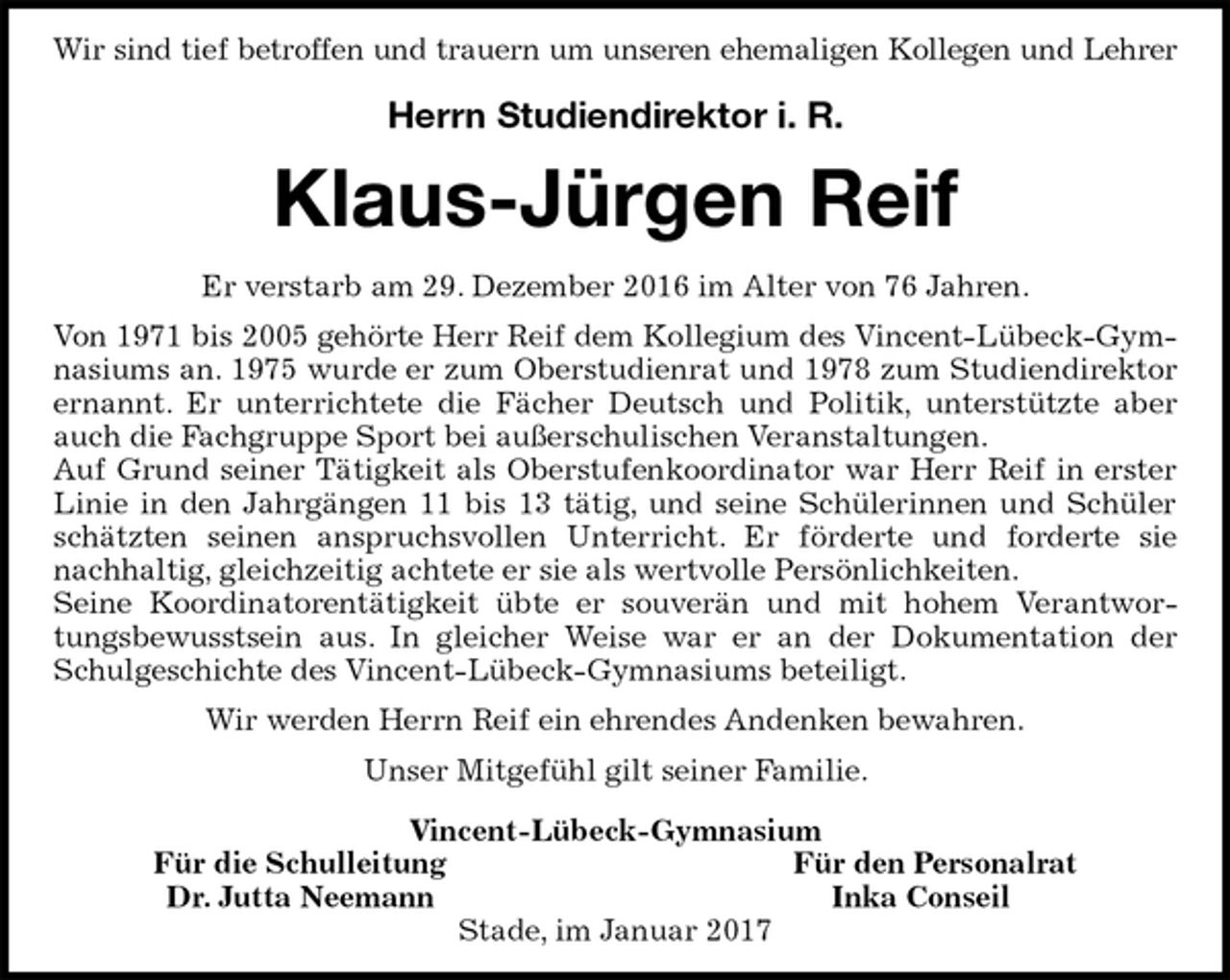 <p>Wir sind tief betroffen und trauern um unseren ehemaligen Kollegen und Lehrer</p>
<p>Herrn Studiendirektor i. R.<br />Klaus-Jürgen Reif<br />Er verstarb am 29. Dezember 2016 im Alter von 76 Jahren.<br />Von 1971 bis 2005 gehörte Herr Reif dem Kollegium des Vincent-Lübeck-Gymnasiums an. 1975 wurde er zum Oberstudienrat und 1978 zum Studiendirektor ernannt. Er unterrichtete die Fächer Deutsch und Politik, unterstützte aber auch die Fachgruppe Sport bei außerschulischen Veranstaltungen.<br />Auf Grund seiner Tätigkeit als Oberstufenkoordinator war Herr Reif in erster Linie in den Jahrgängen 11 bis 13 tätig, und seine Schülerinnen und Schüler schätzten seinen anspruchsvollen Unterricht. Er förderte und forderte sie nachhaltig, gleichzeitig achtete er sie als wertvolle Persönlichkeiten.<br />Seine Koordinatorentätigkeit übte er souverän und mit hohem Verantwortungsbewusstsein aus. In gleicher Weise war er an der Dokumentation der Schulgeschichte des Vincent-Lübeck-Gymnasiums beteiligt.<br />Wir werden Herrn Reif ein ehrendes Andenken bewahren.<br />Unser Mitgefühl gilt seiner Familie.<br />Vincent-Lübeck-Gymnasium<br />Für die Schulleitung Für den Personalrat<br />Dr. Jutta Neemann Inka Conseil<br />Stade, im Januar 2017</p>