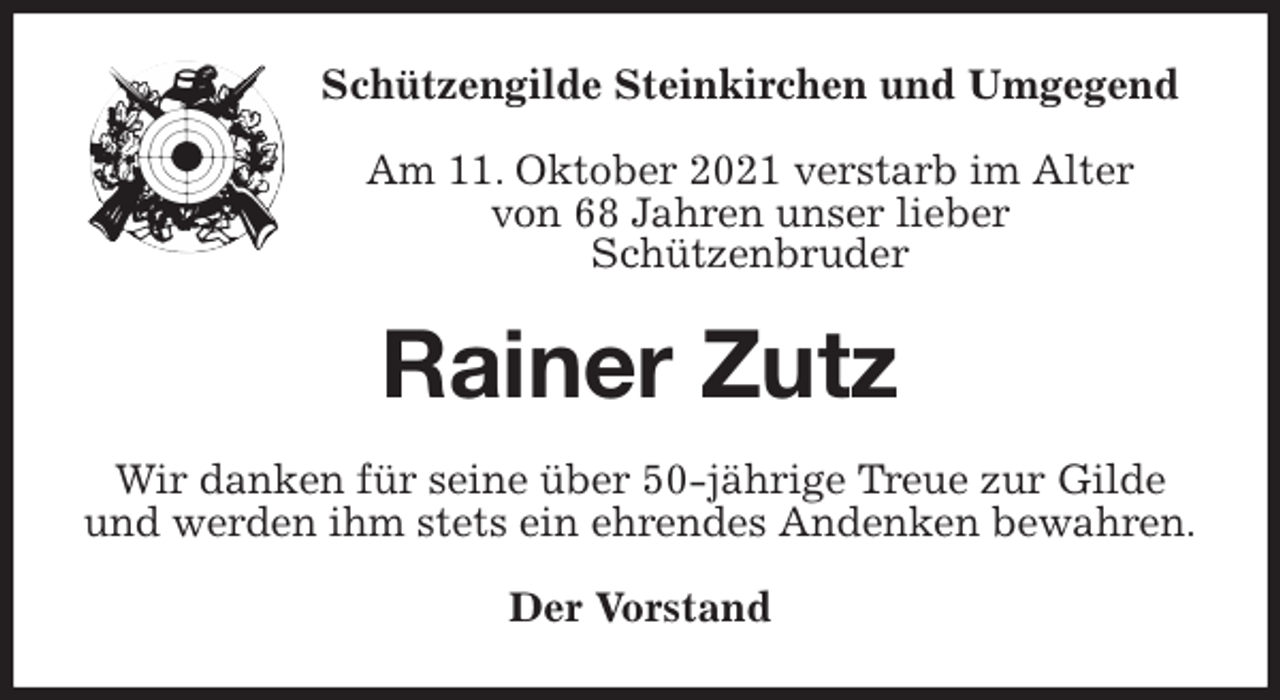 <p>Schützengilde Steinkirchen und Umgegend<br />Am 11. Oktober 2021 verstarb im Alter<br />von 68 Jahren unser lieber<br />Schützenbruder<br />Rainer Zutz<br />Wir danken für seine über 50-jährige Treue zur Gilde<br />und werden ihm stets ein ehrendes Andenken bewahren.<br />Der Vorstand</p>