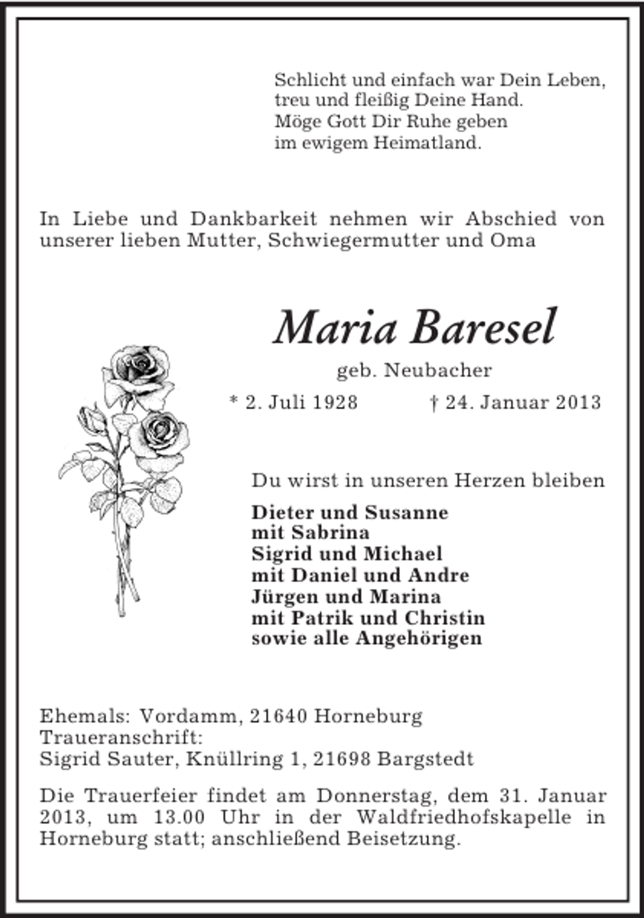 <p>Schlicht und einfach war Dein Leben,<br />treu und fleißig Deine Hand.<br />Möge Gott Dir Ruhe geben<br />im ewigem Heimatland.</p><p>In Liebe und Dankbarkeit nehmen wir Abschied von<br />unserer lieben Mutter, Schwiegermutter und Oma</p><p>Maria Baresel<br />geb. Neubacher<br />* 2. Juli 1928<br />† 24. Januar 2013</p><p>Du wirst in unseren Herzen bleiben<br />Dieter und Susanne<br />mit Sabrina<br />Sigrid und Michael<br />mit Daniel und Andre<br />Jürgen und Marina<br />mit Patrik und Christin<br />sowie alle Angehörigen</p><p>Ehemals: Vordamm, 21640 Horneburg<br />Traueranschrift:<br />Sigrid Sauter, Knüllring 1, 21698 Bargstedt<br />Die Trauerfeier findet am Donnerstag, dem 31. Januar<br />2013, um 13.00 Uhr in der Waldfriedhofskapelle in<br />Horneburg statt; anschließend Beisetzung.</p>
