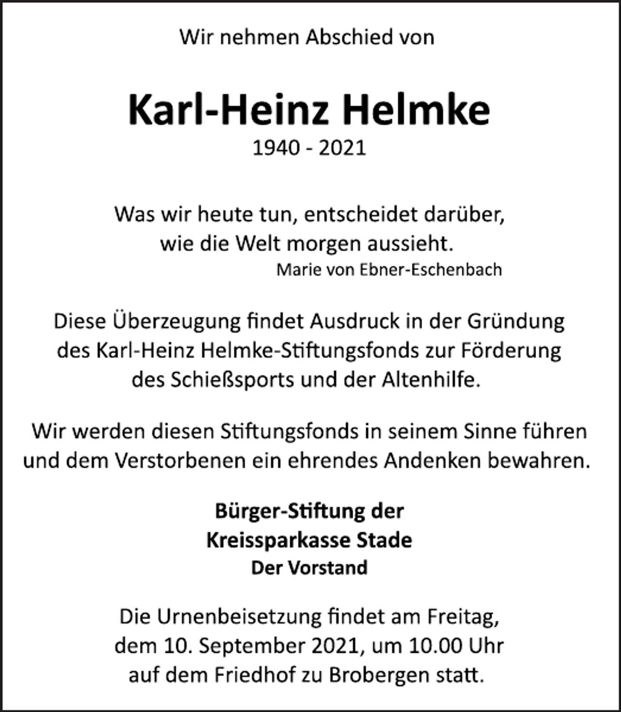 <p>Wir nehmen Abschied von</p><p>Karl-Heinz Helmke</p><p>1940 2021</p><p>Was wir heute tun, entscheidet darüber,<br />wie die Welt morgen aussieht.<br />Marie von Ebner Eschenbach</p><p>Diese Überzeugung findet Ausdruck in der Gründung<br />des Karl Heinz Helmke Stiftungsfonds zur Förderung<br />des Schießsports und der Altenhilfe.</p><p>Wir werden diesen Stiungsfonds in seinem Sinne<br />führen und dem Verstorbenen ein ehrendes Andenken bewahren.</p><p>Bürger-Stiung der<br />Kreissparkasse Stade<br />Der Vorstand</p><p>Die Urnenbeisetzung findet am Freitag,<br />dem 10. September 2021, um 10.00 Uhr<br />auf dem Friedhof zu Brobergen statt.</p>