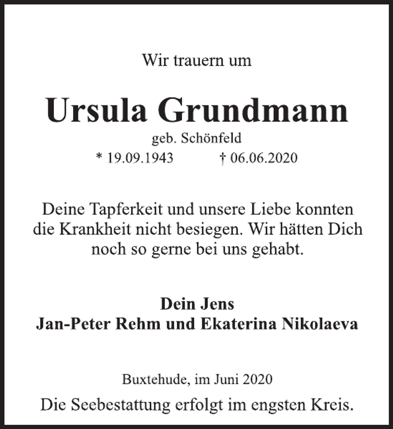 <p>Wir trauern um<br />Ursula Grundmann<br />geb. Schönfeld<br />* 19.09.1943 † 06.06.2020<br />Deine Tapferkeit und unsere Liebe konnten<br />die Krankheit nicht besiegen. Wir hätten Dich<br />noch so gerne bei uns gehabt.<br />Dein Jens<br />Jan-Peter Rehm und Ekaterina Nikolaeva<br />Buxtehude, im Juni 2020<br />Die Seebestattung erfolgt im engsten Kreis.</p>