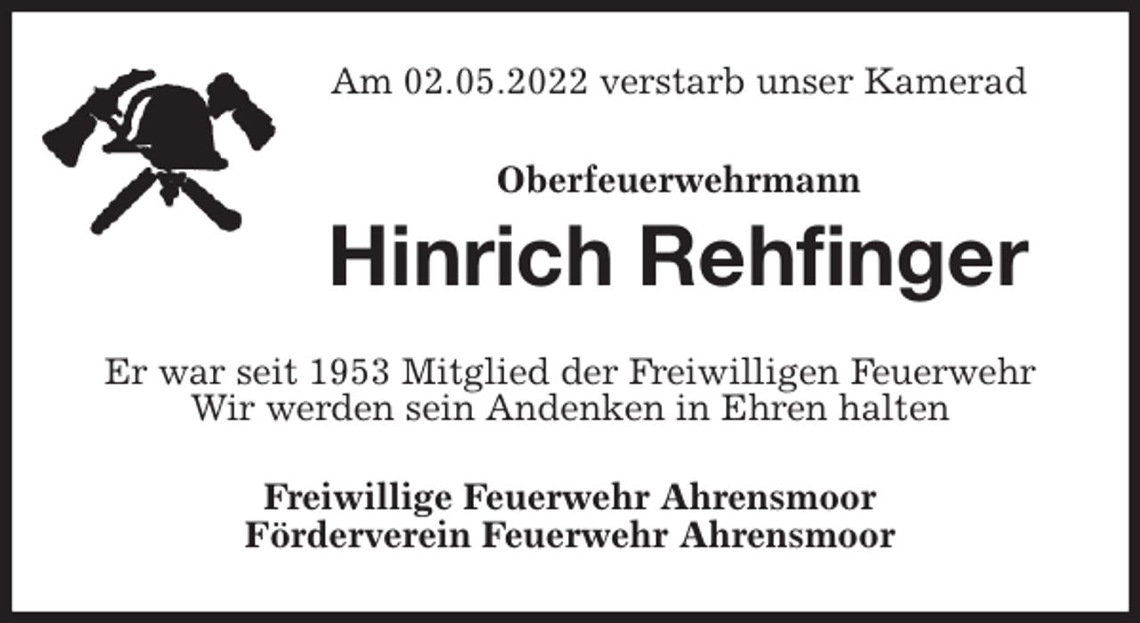 <p>Am 02.05.2022 verstarb unser Kamerad<br />Oberfeuerwehrmann<br />Hinrich Rehfinger<br />Er war seit 1953 Mitglied der Freiwilligen Feuerwehr<br />Wir werden sein Andenken in Ehren halten<br />Freiwillige Feuerwehr Ahrensmoor<br />Förderverein Feuerwehr Ahrensmoor</p>