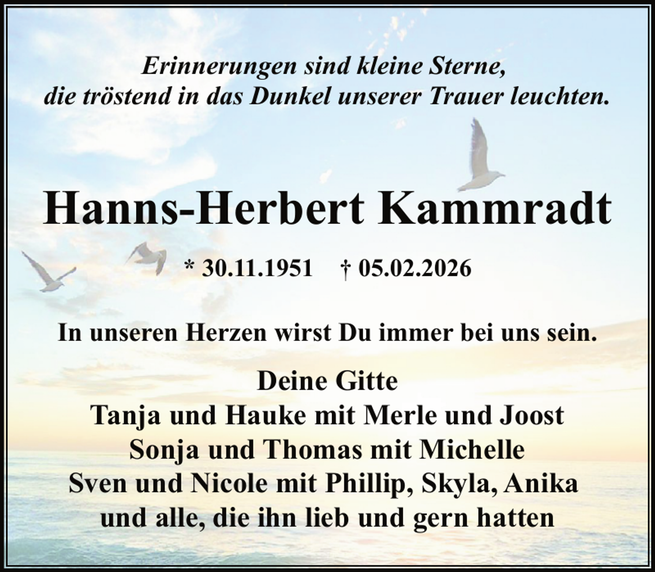 <p>Erinnerungen sind kleine Sterne,<br />die tröstend in das Dunkel unserer Trauer leuchten.</p><p>Hanns-Herbert Kammradt<br />* 30.11.1951 † 05.02.2026</p><p>In unseren Herzen wirst Du immer bei uns sein.</p><p>Deine Gitte<br />Tanja und Hauke mit Merle und Joost<br />Sonja und Thomas mit Michelle<br />Sven und Nicole mit Phillip, Skyla, Anika<br />und alle, die ihn lieb und gern hatten</p>